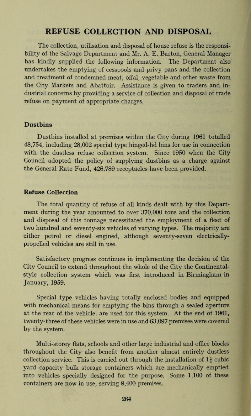 REFUSE COLLECTION AND DISPOSAL The collection, utilisation and disposal of house refuse is the responsi- bihty of the Salvage Department and Mr. A. E. Barton, General Manager has kindly supplied the following information. The Department also undertakes the emptying of cesspools and privy pans and the collection and treatment of condemned meat, offal, vegetable and other waste from the City Markets and Abattoir. Assistance is given to traders and in- dustrial concerns by providing a service of collection and disposal of trade refuse on payment of appropriate charges. Dustbins Dustbins installed at premises within the City during 1961 totalled 48,754, including 28,002 special type hinged-lid bins for use in connection with the dustless refuse collection system. Since 1950 when the City Council adopted the policy of supplying dustbins as a charge against the General Rate Fund, 426,789 receptacles have been provided. Refuse Collection The total quantity of refuse of all kinds dealt with by this Depart- ment during the year amounted to over 370,000 tons and the collection and disposal of this tonnage necessitated the employment of a fleet of two hundred and seventy-six vehicles of varying types. The majority are either petrol or diesel engined, although seventy-seven electrically- propelled vehicles are still in use. Satisfactory progress continues in implementing the decision of the City Council to extend throughout the whole of the City the Continental- style collection system which was first introduced in Birmingham in January, 1959. Special type vehicles having totally enclosed bodies and equipped with mechanical means for emptying the bins through a sealed aperture at the rear of the vehicle, are used for this system. At the end of 1961, twenty-three of these vehicles were in use and 63,097 premises were covered by the system. Multi-storey flats, schools and other large industrial and office blocks throughout the City also benefit from another almost entirely dustless collection service. This is carried out through the installation of 1J cubic yard capacity bulk storage containers which are mechanically emptied into vehicles specially designed for the purpose. Some 1,100 of these containers are now in use, serving 9,400 premises.