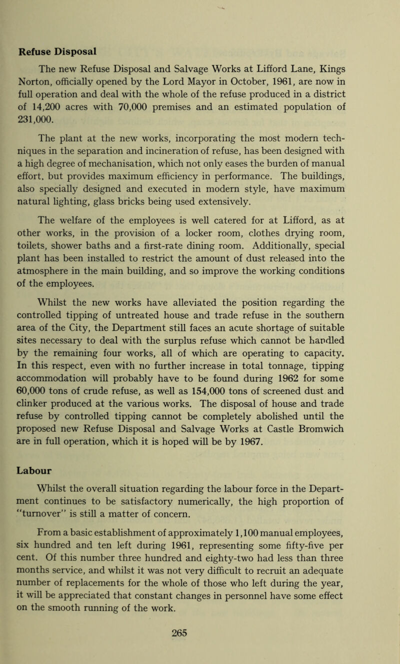 Refuse Disposal The new Refuse Disposal and Salvage Works at Lifford Lane, Kings Norton, officially opened by the Lord Mayor in October, 1961, are now in full operation and deal with the whole of the refuse produced in a district of 14,200 acres with 70,000 premises and an estimated population of 231,000. The plant at the new works, incorporating the most modern tech- niques in the separation and incineration of refuse, has been designed with a high degree of mechanisation, which not only eases the burden of manual effort, but provides maximum efficiency in performance. The buildings, also specially designed and executed in modern style, have maximum natural hghting, glass bricks being used extensively. The welfare of the employees is well catered for at Lifford, as at other works, in the provision of a locker room, clothes drying room, toilets, shower baths and a first-rate dining room. Additionally, special plant has been installed to restrict the amount of dust released into the atmosphere in the main building, and so improve the working conditions of the employees. Whilst the new works have alleviated the position regarding the controlled tipping of untreated house and trade refuse in the southern area of the City, the Department stiU faces an acute shortage of suitable sites necessary to deal with the surplus refuse which cannot be handled by the remaining four works, all of which are operating to capacity. In this respect, even with no further increase in total tonnage, tipping accommodation will probably have to be found during 1962 for some 60,000 tons of crude refuse, as well as 154,000 tons of screened dust and clinker produced at the various works. The disposal of house and trade refuse by controlled tipping cannot be completely abolished until the proposed new Refuse Disposal and Salvage Works at Castle Bromwich are in full operation, which it is hoped will be by 1967. Labour Whilst the overall situation regarding the labour force in the Depart- ment continues to be satisfactory numerically, the high proportion of “turnover” is still a matter of concern. From a basic establishment of approximately 1,100 manual employees, six hundred and ten left during 1961, representing some fifty-five per cent. Of this number three hundred and eighty-two had less than three months service, and whilst it was not very difficult to recruit an adequate number of replacements for the whole of those who left during the year, it will be appreciated that constant changes in personnel have some effect on the smooth running of the work.