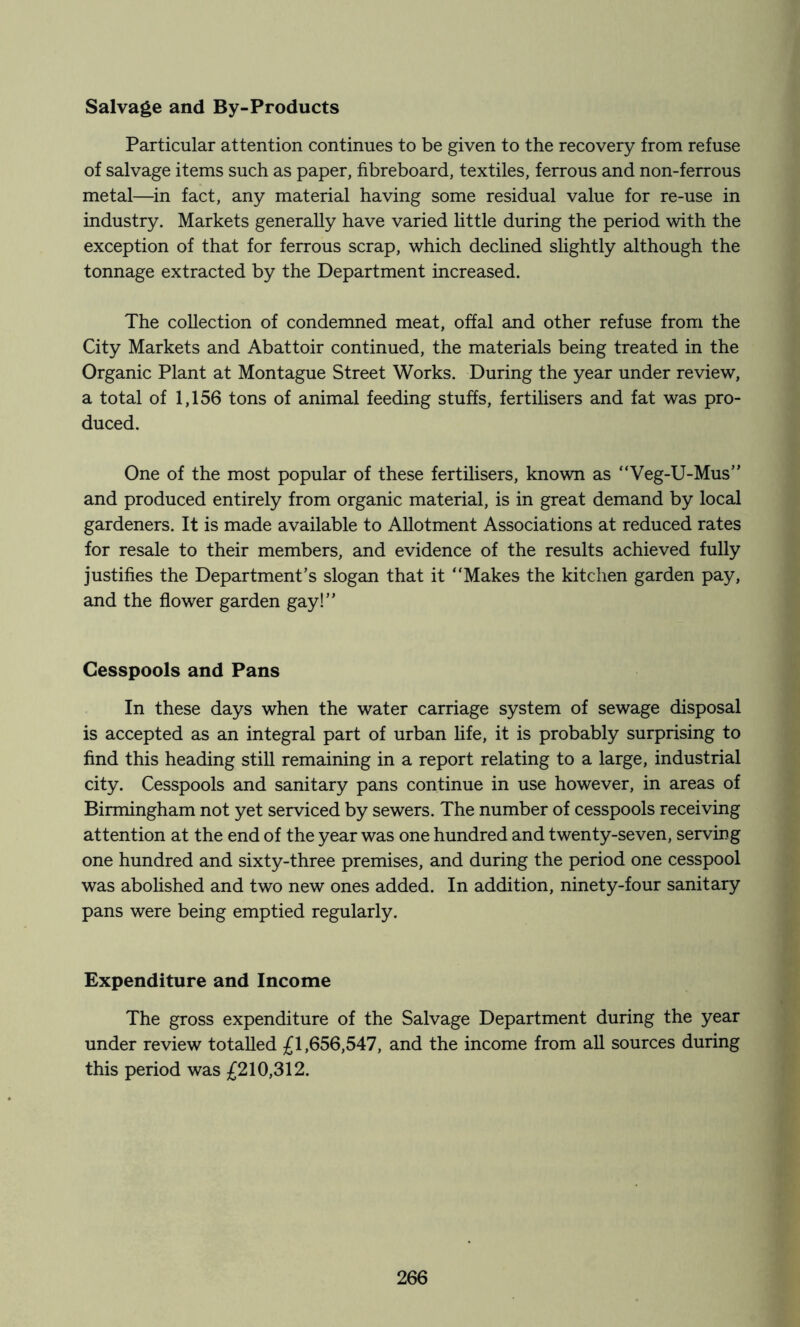 Salvage and By-Products Particular attention continues to be given to the recovery from refuse of salvage items such as paper, fibreboard, textiles, ferrous and non-ferrous metal—in fact, any material having some residual value for re-use in industry. Markets generally have varied little during the period with the exception of that for ferrous scrap, which dechned slightly although the tonnage extracted by the Department increased. The collection of condemned meat, offal and other refuse from the City Markets and Abattoir continued, the materials being treated in the Organic Plant at Montague Street Works. During the year under review, a total of 1,156 tons of animal feeding stuffs, fertilisers and fat was pro- duced. One of the most popular of these fertilisers, known as “Veg-U-Mus” and produced entirely from organic material, is in great demand by local gardeners. It is made available to Allotment Associations at reduced rates for resale to their members, and evidence of the results achieved fully justifies the Department’s slogan that it “Makes the kitchen garden pay, and the flower garden gay!’’ Cesspools and Pans In these days when the water carriage system of sewage disposal is accepted as an integral part of urban life, it is probably surprising to find this heading still remaining in a report relating to a large, industrial city. Cesspools and sanitary pans continue in use however, in areas of Birmingham not yet serviced by sewers. The number of cesspools receiving attention at the end of the year was one hundred and twenty-seven, serving one hundred and sixty-three premises, and during the period one cesspool was abolished and two new ones added. In addition, ninety-four sanitary pans were being emptied regularly. Expenditure and Income The gross expenditure of the Salvage Department during the year under review totalled £1,656,547, and the income from all sources during this period was £210,312.