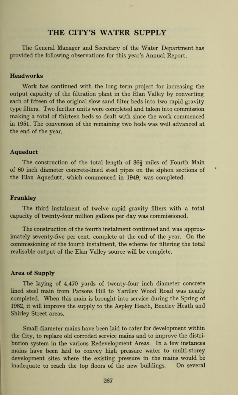 THE CITY’S WATER SUPPLY The General Manager and Secretary of the Water Department has provided the following observations for this year’s Annual Report. Headworks Work has continued with the long term project for increasing the output capacity of the filtration plant in the Elan Valley by converting each of fifteen of the original slow sand filter beds into two rapid gravity type filters. Two further units were completed and taken into commission making a total of thirteen beds so dealt with since the work commenced in 1951. The conversion of the remaining two beds was well advanced at the end of the year. Aqueduct The construction of the total length of 36J miles of Fourth Main of 60 inch diameter concrete-lined steel pipes on the siphon sections of the Elan Aqueduct, which commenced in 1949, was completed. Frankley The third instalment of twelve rapid gravity filters with a total capacity of twenty-four milhon gallons per day was commissioned. The construction of the fourth instalment continued and was approx- imately seventy-five per cent, complete at the end of the year. On the commissioning of the fourth instalment, the scheme for filtering the total reahsable output of the Elan Valley source will be complete. Area of Supply The laying of 4,470 yards of twenty-four inch diameter concrete lined steel main from Parsons Hill to Yardley Wood Road was nearly completed. When this main is brought into service during the Spring of 1962, it will improve the supply to the Aspley Heath, Bentley Heath and Shirley Street areas. Small diameter mains have been laid to cater for development within the City, to replace old corroded service mains and to improve the distri- bution system in the various Redevelopment Areas. In a few instances mains have been laid to convey high pressure water to multi-storey development sites where the existing pressure in the mains would be inadequate to reach the top floors of the new buildings. On several