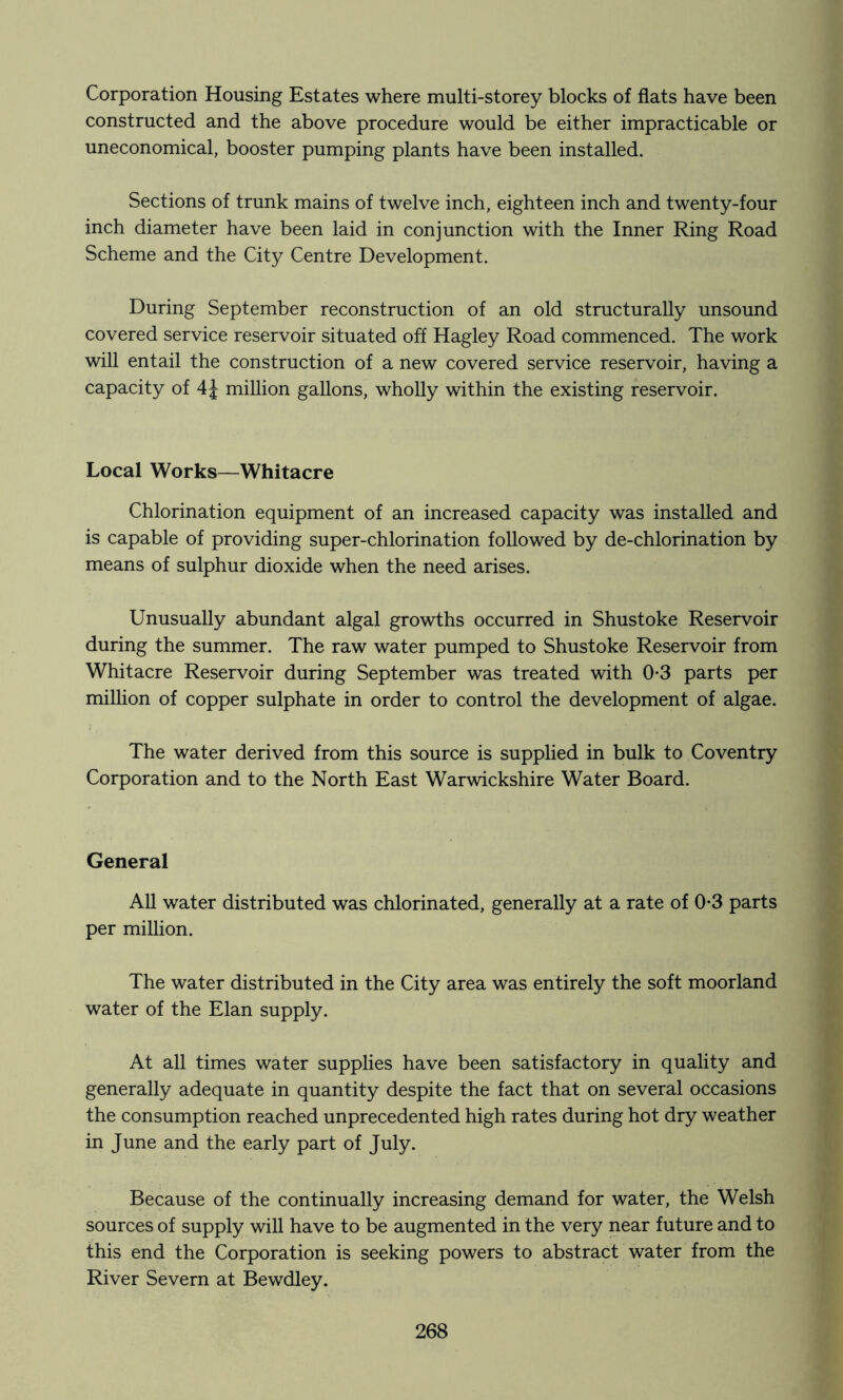 Corporation Housing Estates where multi-storey blocks of flats have been constructed and the above procedure would be either impracticable or uneconomical, booster pumping plants have been installed. Sections of trunk mains of twelve inch, eighteen inch and twenty-four inch diameter have been laid in conjunction with the Inner Ring Road Scheme and the City Centre Development. During September reconstruction of an old structurally unsound covered service reservoir situated off Hagley Road commenced. The work will entail the construction of a new covered service reservoir, having a capacity of 4J million gallons, wholly within the existing reservoir. Local Works—Whitacre Chlorination equipment of an increased capacity was installed and is capable of providing super-chlorination followed by de-chlorination by means of sulphur dioxide when the need arises. Unusually abundant algal growths occurred in Shustoke Reservoir during the summer. The raw water pumped to Shustoke Reservoir from Whitacre Reservoir during September was treated with 0-3 parts per million of copper sulphate in order to control the development of algae. The water derived from this source is supplied in bulk to Coventry Corporation and to the North East Warwickshire Water Board. General All water distributed was chlorinated, generally at a rate of 0*3 parts per million. The water distributed in the City area was entirely the soft moorland water of the Elan supply. At all times water supplies have been satisfactory in quality and generally adequate in quantity despite the fact that on several occasions the consumption reached unprecedented high rates during hot dry weather in June and the early part of July. Because of the continually increasing demand for water, the Welsh sources of supply wiU have to be augmented in the very near future and to this end the Corporation is seeking powers to abstract water from the River Severn at Bewdley.