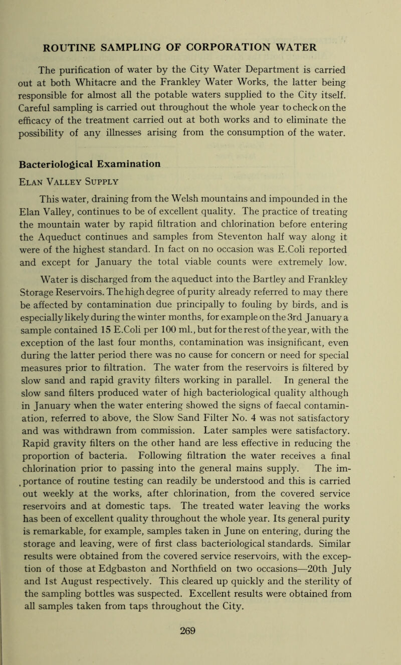 ROUTINE SAMPLING OF CORPORATION WATER The purification of water by the City Water Department is carried out at both Whitacre and the Frankley Water Works, the latter being responsible for almost all the potable waters supplied to the City itself. Careful sampling is carried out throughout the whole year to check on the efficacy of the treatment carried out at both works and to eliminate the possibility of any illnesses arising from the consumption of the water. Bacteriological Examination Elan Valley Supply This water, draining from the Welsh mountains and impounded in the Elan Valley, continues to be of excellent quality. The practice of treating the mountain water by rapid filtration and chlorination before entering the Aqueduct continues and samples from Steventon half way along it were of the highest standard. In fact on no occasion was E.Coli reported and except for January the total viable counts were extremely low. Water is discharged from the aqueduct into the Bartley and Frankley Storage Reservoirs. The high degree of purity already referred to may there be affected by contamination due principally to fouling by birds, and is especially likely during the winter months, for example on the 3rd January a sample contained 15 E.Coli per 100 ml.,butfortherestof the year, with the exception of the last four months, contamination was insignificant, even during the latter period there was no cause for concern or need for special measures prior to filtration. The water from the reservoirs is filtered by slow sand and rapid gravity filters working in parallel. In general the slow sand filters produced water of high bacteriological quality although in January when the water entering showed the signs of faecal contamin- ation, referred to above, the Slow Sand Filter No. 4 was not satisfactory and was withdrawn from commission. Later samples were satisfactory. Rapid gravity filters on the other hand are less effective in reducing the proportion of bacteria. Following filtration the water receives a final chlorination prior to passing into the general mains supply. The im- , portance of routine testing can readily be understood and this is carried out weekly at the works, after chlorination, from the covered service reservoirs and at domestic taps. The treated water leaving the works has been of excellent quality throughout the whole year. Its general purity is remarkable, for example, samples taken in June on entering, during the storage and leaving, were of first class bacteriological standards. Simdlar results were obtained from the covered service reservoirs, with the excep- tion of those at Edgbaston and Northfield on two occasions—20th July and 1st August respectively. This cleared up quickly and the sterility of the sampling bottles was suspected. Excellent results were obtained from all samples taken from taps throughout the City.