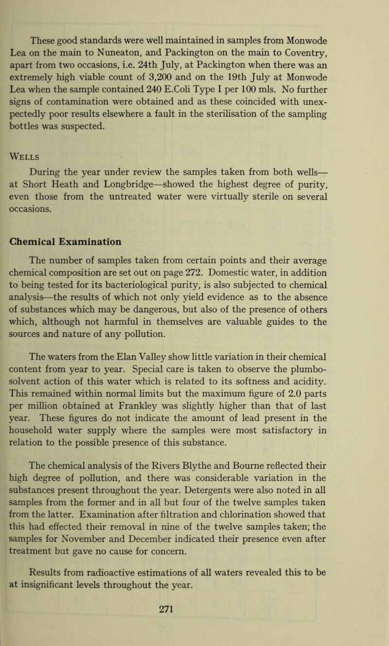These good standards were well maintained in samples from Monwode Lea on the main to Nuneaton, and Packington on the main to Coventry, apart from two occasions, i.e. 24th July, at Packington when there was an extremely high viable count of 3,200 and on the 19th July at Monwode Lea when the sample contained 240 E.Coli Type I per 100 mis. No further signs of contamination were obtained and as these coincided with unex- pectedly poor results elsewhere a fault in the sterilisation of the sampling bottles was suspected. Wells During the year under review the samples taken from both wells— at Short Heath and Longbridge—showed the highest degree of purity, even those from the untreated water were virtually sterile on several occasions. Chemical Examination The number of samples taken from certain points and their average chemical composition are set out on page 272. Domestic water, in addition to being tested for its bacteriological purity, is also subjected to chemical analysis—the results of which not only yield evidence as to the absence of substances which may be dangerous, but also of the presence of others which, although not harmful in themselves are valuable guides to the sources and nature of any pollution. The waters from the Elan Valley show little variation in their chemical content from year to year. Special care is taken to observe the plumbo- solvent action of this water which is related to its softness and acidity. This remained within normal limits but the maximum figure of 2.0 parts per million obtained at Frankley was slightly higher than that of last year. These figures do not indicate the amount of lead present in the household water supply where the samples were most satisfactory in relation to the possible presence of this substance. The chemical analysis of the Rivers Blythe and Bourne reflected their high degree of pollution, and there was considerable variation in the substances present throughout the year. Detergents were also noted in all samples from the former and in all but four of the twelve samples taken from the latter. Examination after filtration and chlorination showed that this had effected their removal in nine of the twelve samples taken; the samples for November and December indicated their presence even after treatment but gave no cause for concern. Results from radioactive estimations of all waters revealed this to be at insignificant levels throughout the year.