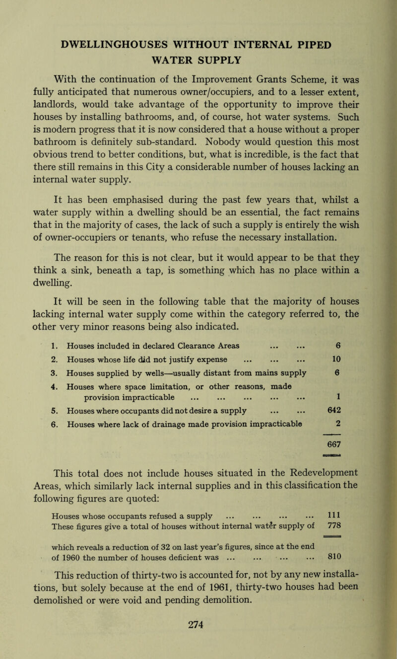 DWELLINGHOUSES WITHOUT INTERNAL PIPED WATER SUPPLY With the continuation of the Improvement Grants Scheme, it was fully anticipated that numerous owner/occupiers, and to a lesser extent, landlords, would take advantage of the opportunity to improve their houses by instaUing bathrooms, and, of course, hot water systems. Such is modem progress that it is now considered that a house without a proper bathroom is definitely sub-standard. Nobody would question this most obvious trend to better conditions, but, what is incredible, is the fact that there stiU remains in this City a considerable number of houses lacking an internal water supply. It has been emphasised during the past few years that, whilst a water supply within a dwelling should be an essential, the fact remains that in the majority of cases, the lack of such a supply is entirely the wish of owner-occupiers or tenants, who refuse the necessary installation. The reason for this is not clear, but it would appear to be that they think a sink, beneath a tap, is something which has no place within a dwelhng. It will be seen in the following table that the majority of houses lacking internal water supply come within the category referred to, the other very minor reasons being also indicated. 1. Houses included in declared Clearance Areas 6 2. Houses whose life did not justify expense 10 3. Houses supplied by wells—usually distant from mains supply 6 4. Houses where space limitation, or other reasons, made provision impracticable ... ... ... ... ... 1 5. Houses where occupants did not desire a supply 642 6. Houses where lack of drainage made provision impracticable 2 667 This total does not include houses situated in the Redevelopment Areas, which similarly lack internal supplies and in this classification the following figures are quoted: Houses whose occupants refused a supply ... ... ... ... HI These figures give a total of houses without internal watir supply of 778 which reveals a reduction of 32 on last year’s figures, since at the end of 1960 the number of houses deficient was 810 This reduction of thirty-two is accounted for, not by any new installa- tions, but solely because at the end of 1961, thirty-two houses had been demolished or were void and pending demohtion.