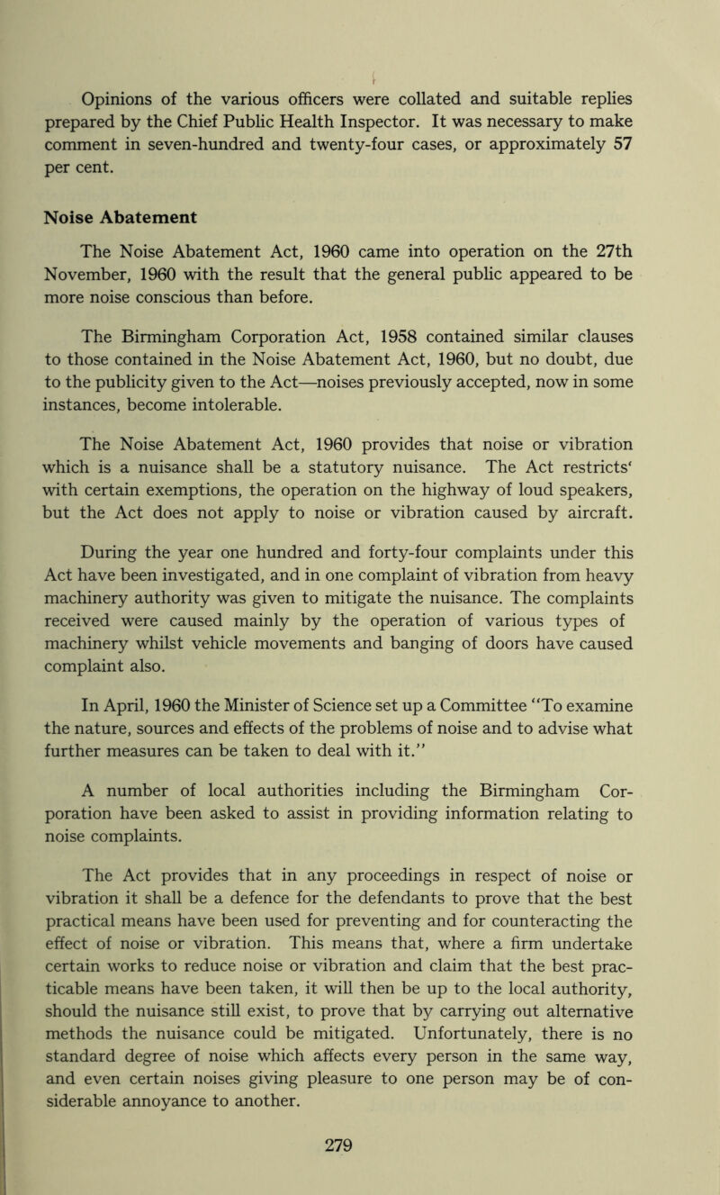 Opinions of the various officers were collated and suitable replies prepared by the Chief Pubhc Health Inspector. It was necessary to make comment in seven-hundred and twenty-four cases, or approximately 57 per cent. Noise Abatement The Noise Abatement Act, 1960 came into operation on the 27th November, 1960 with the result that the general pubhc appeared to be more noise conscious than before. The Birmingham Corporation Act, 1958 contained similar clauses to those contained in the Noise Abatement Act, 1960, but no doubt, due to the publicity given to the Act—noises previously accepted, now in some instances, become intolerable. The Noise Abatement Act, 1960 provides that noise or vibration which is a nuisance shall be a statutory nuisance. The Act restricts‘ with certain exemptions, the operation on the highway of loud speakers, but the Act does not apply to noise or vibration caused by aircraft. During the year one hundred and forty-four complaints under this Act have been investigated, and in one complaint of vibration from heavy machinery authority was given to mitigate the nuisance. The complaints received were caused mainly by the operation of various types of machinery whilst vehicle movements and banging of doors have caused complaint also. In April, 1960 the Minister of Science set up a Committee “To examine the nature, sources and effects of the problems of noise and to advise what further measures can be taken to deal with it.” A number of local authorities including the Birmingham Cor- poration have been asked to assist in providing information relating to noise complaints. The Act provides that in any proceedings in respect of noise or vibration it shall be a defence for the defendants to prove that the best practical means have been used for preventing and for counteracting the effect of noise or vibration. This means that, where a firm undertake certain works to reduce noise or vibration and claim that the best prac- ticable means have been taken, it will then be up to the local authority, should the nuisance still exist, to prove that by carrying out alternative methods the nuisance could be mitigated. Unfortunately, there is no standard degree of noise which affects every person in the same way, and even certain noises giving pleasure to one person may be of con- siderable annoyance to another.