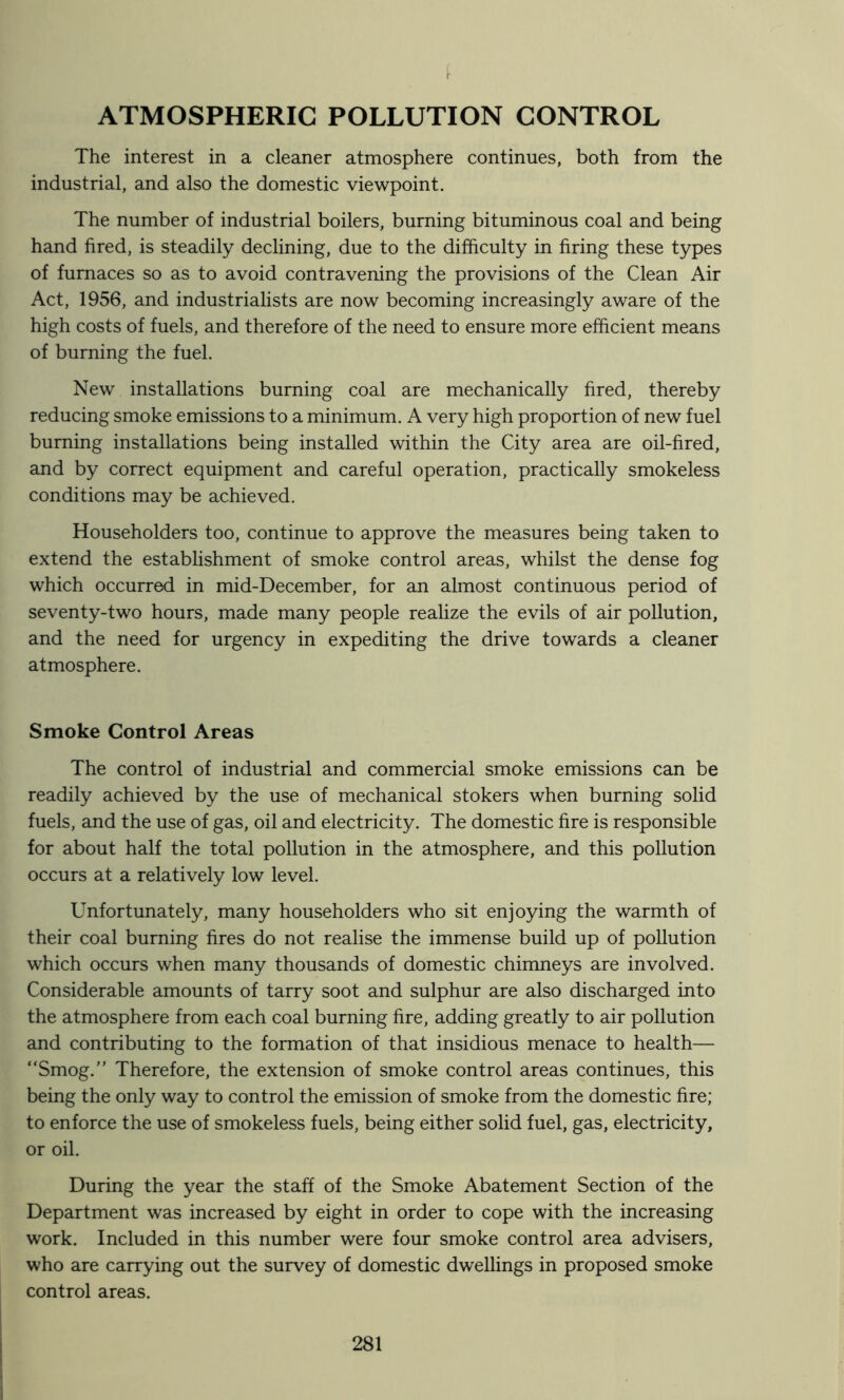 ATMOSPHERIC POLLUTION CONTROL The interest in a cleaner atmosphere continues, both from the industrial, and also the domestic viewpoint. The number of industrial boilers, burning bituminous coal and being hand fired, is steadily declining, due to the difficulty in firing these types of furnaces so as to avoid contravening the provisions of the Clean Air Act, 1956, and industrialists are now becoming increasingly aware of the high costs of fuels, and therefore of the need to ensure more efficient means of burning the fuel. New installations burning coal are mechanically fired, thereby reducing smoke emissions to a minimum. A very high proportion of new fuel burning installations being installed within the City area are oil-fired, and by correct equipment and careful operation, practically smokeless conditions may be achieved. Householders too, continue to approve the measures being taken to extend the establishment of smoke control areas, whilst the dense fog which occurred in mid-December, for an almost continuous period of seventy-two hours, made many people realize the evils of air pollution, and the need for urgency in expediting the drive towards a cleaner atmosphere. Smoke Control Areas The control of industrial and commercial smoke emissions can be readily achieved by the use of mechanical stokers when burning solid fuels, and the use of gas, oil and electricity. The domestic fire is responsible for about half the total pollution in the atmosphere, and this pollution occurs at a relatively low level. Unfortunately, many householders who sit enjoying the warmth of their coal burning fires do not realise the immense build up of pollution which occurs when many thousands of domestic chimneys are involved. Considerable amounts of tarry soot and sulphur are also discharged into the atmosphere from each coal burning fire, adding greatly to air pollution and contributing to the formation of that insidious menace to health— “Smog.” Therefore, the extension of smoke control areas continues, this being the only way to control the emission of smoke from the domestic fire; to enforce the use of smokeless fuels, being either solid fuel, gas, electricity, or oil. During the year the staff of the Smoke Abatement Section of the Department was increased by eight in order to cope with the increasing work. Included in this number were four smoke control area advisers, who are carrying out the survey of domestic dwellings in proposed smoke control areas.