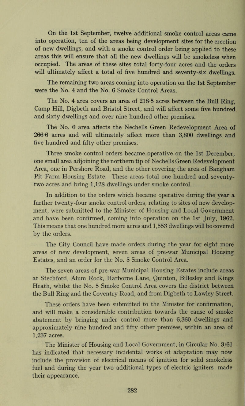 On the 1st September, twelve additional smoke control areas came into operation, ten of the areas being development sites for the erection of new dwellings, and with a smoke control order being applied to these areas this will ensure that all the new dwellings will be smokeless when occupied. The areas of these sites total forty-four acres and the orders will ultimately affect a total of five hundred and seventy-six dwellings. The remaining two areas coming into operation on the 1st September were the No. 4 and the No. 6 Smoke Control Areas. The No. 4 area covers an area of 218-5 acres between the Bull Ring, Camp Hill, Digbeth and Bristol Street, and will affect some five hundred and sixty dwellings and over nine hundred other premises. The No. 6 area affects the Nechells Green Redevelopment Area of 266-6 acres and will ultimately affect more than 3,800 dwellings and five hundred and fifty other premises. Three smoke control orders became operative on the 1st December, one small area adjoining the northern tip of Nechells Green Redevelopment Area, one in Pershore Road, and the other covering the area of Bangham Pit Farm Housing Estate. These areas total one hundred and seventy- two acres and bring 1,128 dwellings under smoke control. In addition to the orders which became operative during the year a further twenty-four smoke control orders, relating to sites of new develop- ment, were submitted to the Minister of Housing and Local Government and have been confirmed, coming into operation on the 1st July, 1962. This means that one hundred more acres and 1,553 dwellings will be covered by the orders. The City Council have made orders during the year for eight more areas of new development, seven areas of pre-war Municipal Housing Estates, and an order for the No. 5 Smoke Control Area. The seven areas of pre-war Municipal Housing Estates include areas at Stechford, Alum Rock, Harborne Lane, Quinton, Billesley and Kings Heath, whilst the No. 5 Smoke Control Area covers the district between the Bull Ring and the Coventry Road, and from Digbeth to Lawley Street. These orders have been submitted to the Minister for confirmation, and will make a considerable contribution towards the cause of smoke abatement by bringing under control more than 6,360 dwellings and approximately nine hundred and fifty other premises, within an area of 1,237 acres. The Minister of Housing and Local Government, in Circular No. 3/61 has indicated that necessary incidental works of adaptation may now a include the provision of electrical means of ignition for solid smokeless ] fuel and during the year two additional types of electric igniters made ? their appearance. j