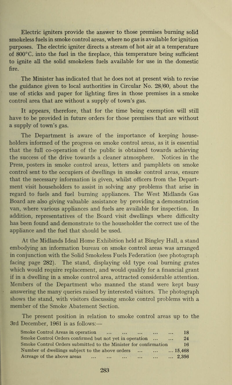 Electric igniters provide the answer to those premises burning solid smokeless fuels in smoke control areas, where no gas is available for ignition purposes. The electric igniter directs a stream of hot air at a temperature of 800°C. into the fuel in the fireplace, this temperature being sufficient to ignite all the solid smokeless fuels available for use in the domestic fire. The Minister has indicated that he does not at present wish to revise the guidance given to local authorities in Circular No. 28/60, about the use of sticks and paper for lighting fires in those premises in a smoke control area that are without a supply of town’s gas. It appears, therefore, that for the time being exemption will still have to be provided in future orders for those premises that are without a supply of town’s gas. The Department is aware of the importance of keeping house- holders informed of the progress on smoke control areas, as it is essential that the full co-operation of the public is obtained towards achieving the success of the drive towards a cleaner atmosphere. Notices in the Press, posters in smoke control areas, letters and pamphlets on smoke control sent to the occupiers of dwellings in smoke control areas, ensure that the necessary information is given, whilst officers from the Depart- ment visit householders to assist in solving any problems that arise in regard to fuels and fuel burning appliances. The West Midlands Gas Board are also giving valuable assistance by providing a demonstration van, where various appliances and fuels are available for inspection. In addition, representatives of the Board visit dwellings where difficulty has been found and demonstrate to the householder the correct use of the appliance and the fuel that should be used. At the Midlands Ideal Home Exhibition held at Bingley Hall, a stand embodying an information bureau on smoke control areas was arranged in conjunction with the Solid Smokeless Fuels Federation (see photograph facing page 282). The stand, displaying old type coal burning grates which would require replacement, and would qualify for a financial grant if in a dwelling in a smoke control area, attracted considerable attention. Members of the Department who manned the stand were kept busy answering the many queries raised by interested visitors. The photograph shows the stand, with visitors discussing smoke control problems with a member of the Smoke Abatement Section. The present position in relation to smoke control areas up to the 3rd December, 1961 is as follows:— Smoke Control Areas in operation ... ... ... ... ... 18 Smoke Control Orders confirmed but not yet in operation ... ... 24 Smoke Control Orders submitted to the Minister for confirmation 16 Number of dwellings subject to the above orders ... ... ... 15,468 Acreage of the above areas ... ... ... ... ... ... 2,356