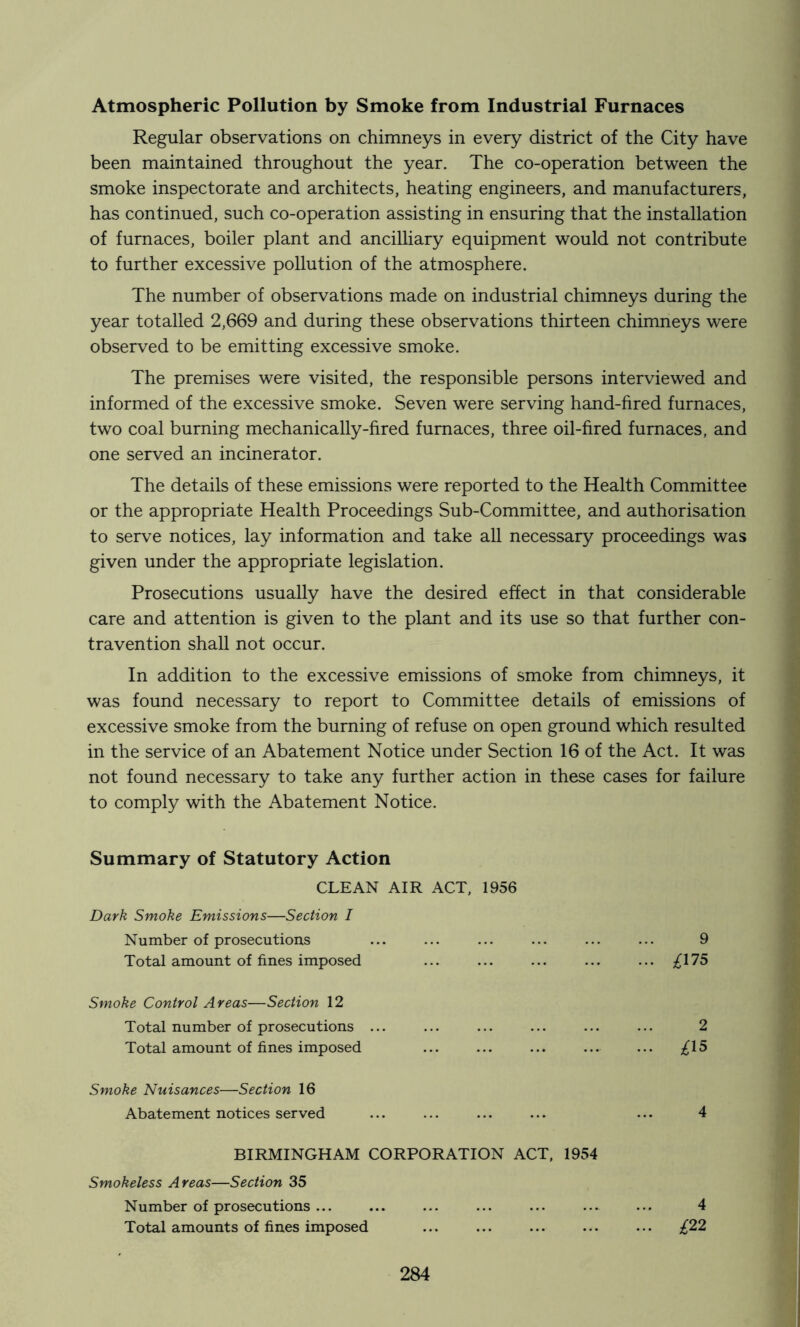 Atmospheric Pollution by Smoke from Industrial Furnaces Regular observations on chimneys in every district of the City have been maintained throughout the year. The co-operation between the smoke inspectorate and architects, heating engineers, and manufacturers, has continued, such co-operation assisting in ensuring that the installation of furnaces, boiler plant and ancilliary equipment would not contribute to further excessive pollution of the atmosphere. The number of observations made on industrial chimneys during the year totalled 2,669 and during these observations thirteen chimneys were observed to be emitting excessive smoke. The premises were visited, the responsible persons interviewed and informed of the excessive smoke. Seven were serving hand-fired furnaces, two coal burning mechanically-fired furnaces, three oil-fired furnaces, and one served an incinerator. The details of these emissions were reported to the Health Committee or the appropriate Health Proceedings Sub-Committee, and authorisation to serve notices, lay information and take all necessary proceedings was given under the appropriate legislation. Prosecutions usually have the desired effect in that considerable care and attention is given to the plant and its use so that further con- travention shall not occur. In addition to the excessive emissions of smoke from chimneys, it was found necessary to report to Committee details of emissions of excessive smoke from the burning of refuse on open ground which resulted in the service of an Abatement Notice under Section 16 of the Act. It was not found necessary to take any further action in these cases for failure to comply with the Abatement Notice. Summary of Statutory Action CLEAN AIR ACT, 1956 Dark Smoke Emissions—Section I Number of prosecutions ... ... ... ... ... ... 9 Total amount of fines imposed ... ... ... ... ... ;^175 Smoke Control Areas—Section 12 Total number of prosecutions ... ... ... ... ... ... 2 Total amount of fines imposed ... ... ... ... ... ;^15 Smoke Nuisances—Section 16 Abatement notices served ... ... ... 4 BIRMINGHAM CORPORATION ACT, 1954 Smokeless Areas—Section 35 Number of prosecutions ... Total amounts of fines imposed