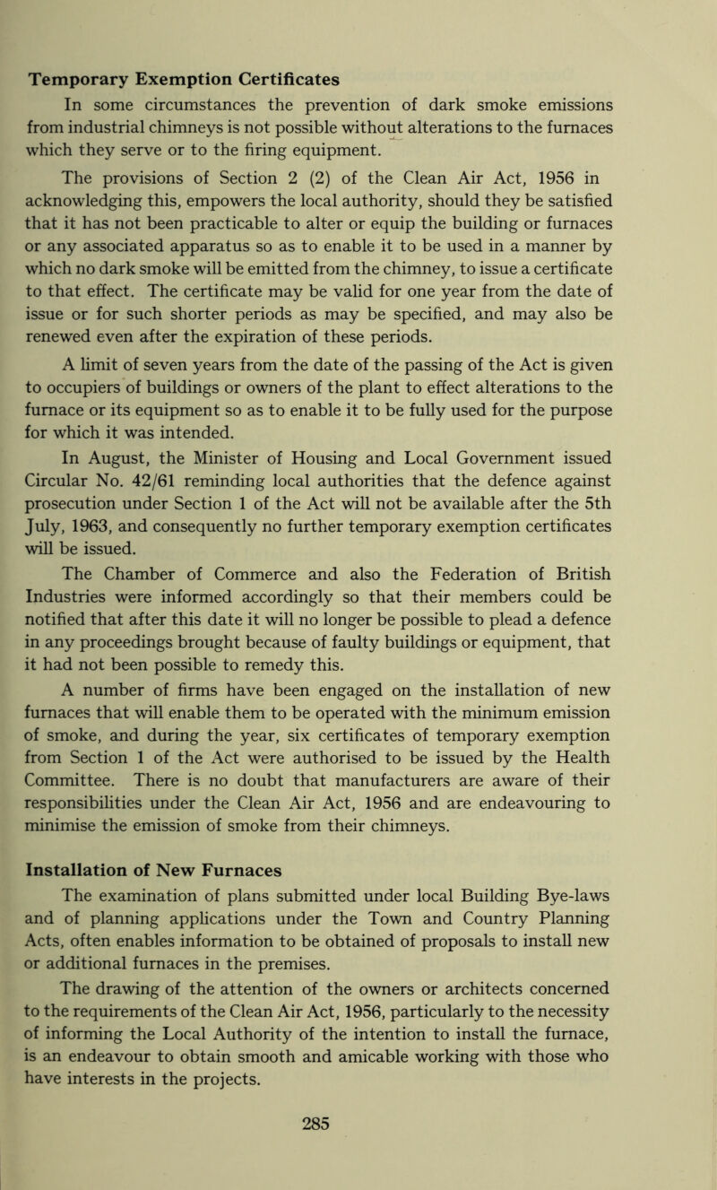 Temporary Exemption Certificates In some circumstances the prevention of dark smoke emissions from industrial chimneys is not possible without alterations to the furnaces which they serve or to the firing equipment. The provisions of Section 2 (2) of the Clean Air Act, 1956 in acknowledging this, empowers the local authority, should they be satisfied that it has not been practicable to alter or equip the building or furnaces or any associated apparatus so as to enable it to be used in a manner by which no dark smoke will be emitted from the chimney, to issue a certificate to that effect. The certificate may be valid for one year from the date of issue or for such shorter periods as may be specified, and may also be renewed even after the expiration of these periods. A hmit of seven years from the date of the passing of the Act is given to occupiers of buildings or owners of the plant to effect alterations to the furnace or its equipment so as to enable it to be fully used for the purpose for which it was intended. In August, the Minister of Housing and Local Government issued Circular No. 42/61 reminding local authorities that the defence against prosecution under Section 1 of the Act will not be available after the 5th July, 1963, and consequently no further temporary exemption certificates will be issued. The Chamber of Commerce and also the Federation of British Industries were informed accordingly so that their members could be notified that after this date it will no longer be possible to plead a defence in any proceedings brought because of faulty buildings or equipment, that it had not been possible to remedy this. A number of firms have been engaged on the installation of new furnaces that will enable them to be operated with the minimum emission of smoke, and during the year, six certificates of temporary exemption from Section 1 of the Act were authorised to be issued by the Health Committee. There is no doubt that manufacturers are aware of their responsibihties under the Clean Air Act, 1956 and are endeavouring to minimise the emission of smoke from their chimneys. Installation of New Furnaces The examination of plans submitted under local Building Bye-laws and of planning apphcations under the Town and Country Planning Acts, often enables information to be obtained of proposals to install new or additional furnaces in the premises. The drawing of the attention of the owners or architects concerned to the requirements of the Clean Air Act, 1956, particularly to the necessity of informing the Local Authority of the intention to install the furnace, is an endeavour to obtain smooth and amicable working with those who have interests in the projects.