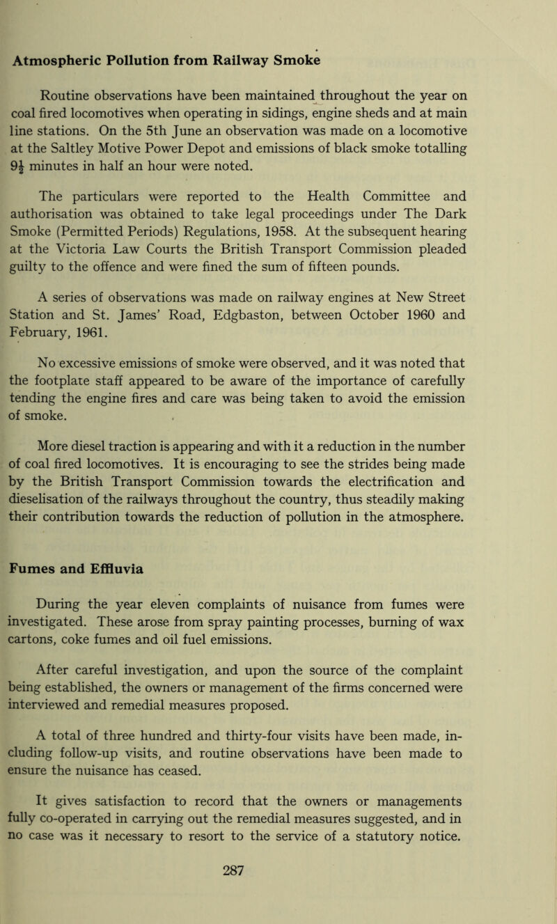 Atmospheric Pollution from Railway Smoke Routine observations have been maintainedJ;hroughout the year on coal fired locomotives when operating in sidings, engine sheds and at main line stations. On the 5th June an observation was made on a locomotive at the Saltley Motive Power Depot and emissions of black smoke totalling 9J minutes in half an hour were noted. The particulars were reported to the Health Committee and authorisation was obtained to take legal proceedings under The Dark Smoke (Permitted Periods) Regulations, 1958. At the subsequent hearing at the Victoria Law Courts the British Transport Commission pleaded guilty to the offence and were fined the sum of fifteen pounds. A series of observations was made on railway engines at New Street Station and St. James’ Road, Edgbaston, between October 1960 and February, 1961. No excessive emissions of smoke were observed, and it was noted that the footplate staff appeared to be aware of the importance of carefully tending the engine fires and care was being taken to avoid the emission of smoke. More diesel traction is appearing and with it a reduction in the number of coal fired locomotives. It is encouraging to see the strides being made by the British Transport Commission towards the electrification and dieseUsation of the railways throughout the country, thus steadily making their contribution towards the reduction of pollution in the atmosphere. Fumes and EfRuvia During the year eleven complaints of nuisance from fumes were investigated. These arose from spray painting processes, burning of wax cartons, coke fumes and oil fuel emissions. After careful investigation, and upon the source of the complaint being established, the owners or management of the firms concerned were interviewed and remedial measures proposed. A total of three hundred and thirty-four visits have been made, in- cluding follow-up visits, and routine observations have been made to ensure the nuisance has ceased. It gives satisfaction to record that the owners or managements fully co-operated in carrying out the remedial measures suggested, and in no case was it necessary to resort to the service of a statutory notice.