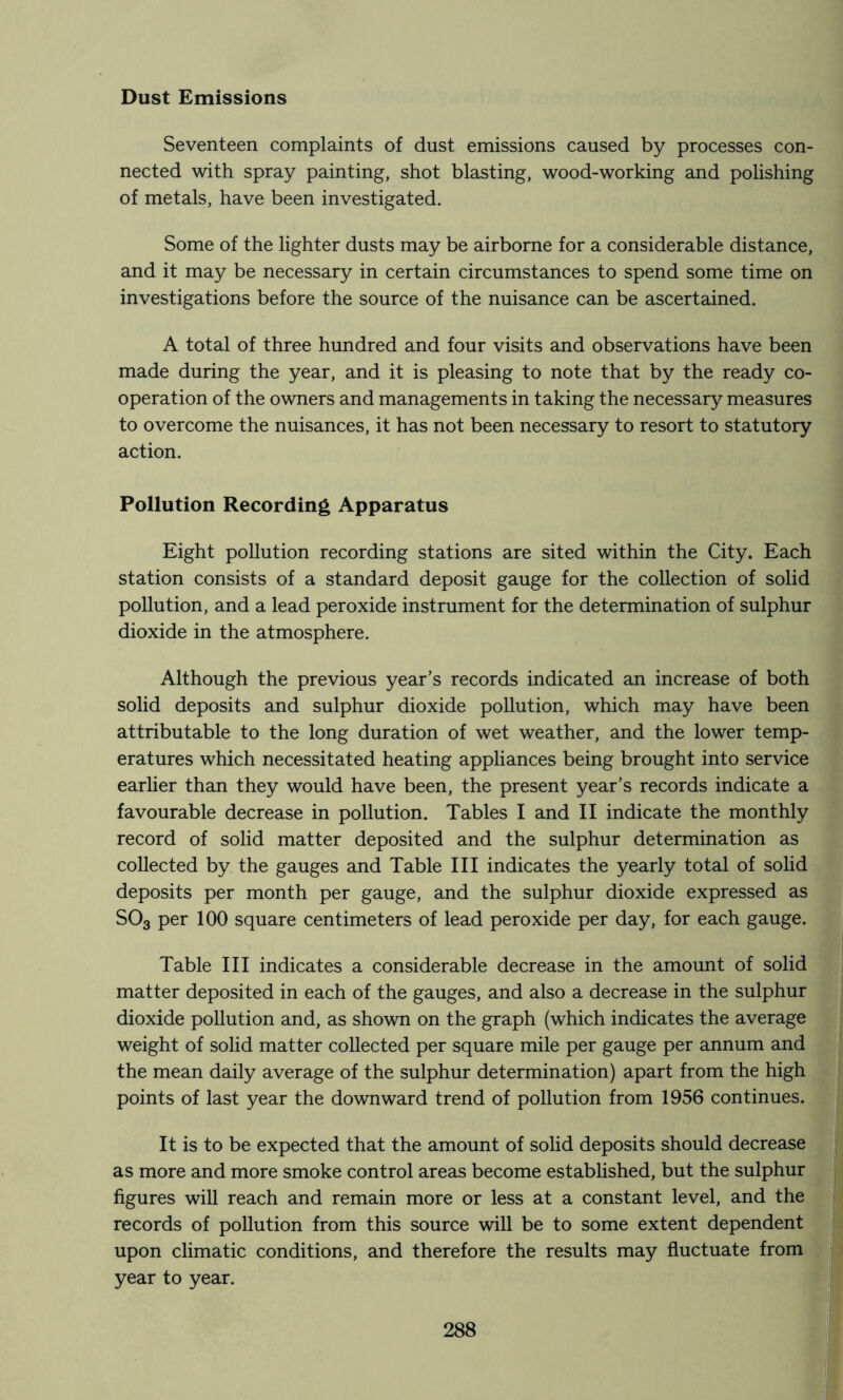 Dust Emissions Seventeen complaints of dust emissions caused by processes con- nected with spray painting, shot blasting, wood-working and polishing of metals, have been investigated. Some of the lighter dusts may be airborne for a considerable distance, and it may be necessary in certain circumstances to spend some time on investigations before the source of the nuisance can be ascertained. A total of three hundred and four visits and observations have been made during the year, and it is pleasing to note that by the ready co- operation of the owners and managements in taking the necessary measures to overcome the nuisances, it has not been necessary to resort to statutory action. Pollution Recording Apparatus Eight pollution recording stations are sited within the City. Each station consists of a standard deposit gauge for the collection of solid pollution, and a lead peroxide instrument for the determination of sulphur dioxide in the atmosphere. Although the previous year’s records indicated an increase of both solid deposits and sulphur dioxide pollution, which may have been attributable to the long duration of wet weather, and the lower temp- eratures which necessitated heating appliances being brought into service earlier than they would have been, the present year’s records indicate a favourable decrease in pollution. Tables I and II indicate the monthly record of solid matter deposited and the sulphur determination as collected by the gauges and Table III indicates the yearly total of solid deposits per month per gauge, and the sulphur dioxide expressed as SO3 per 100 square centimeters of lead peroxide per day, for each gauge. Table III indicates a considerable decrease in the amount of solid matter deposited in each of the gauges, and also a decrease in the sulphur dioxide pollution and, as shown on the graph (which indicates the average weight of solid matter collected per square mile per gauge per annum and the mean daily average of the sulphur determination) apart from the high points of last year the downward trend of pollution from 1956 continues. It is to be expected that the amount of solid deposits should decrease as more and more smoke control areas become established, but the sulphur figures wiU reach and remain more or less at a constant level, and the records of pollution from this source will be to some extent dependent upon climatic conditions, and therefore the results may fluctuate from year to year.