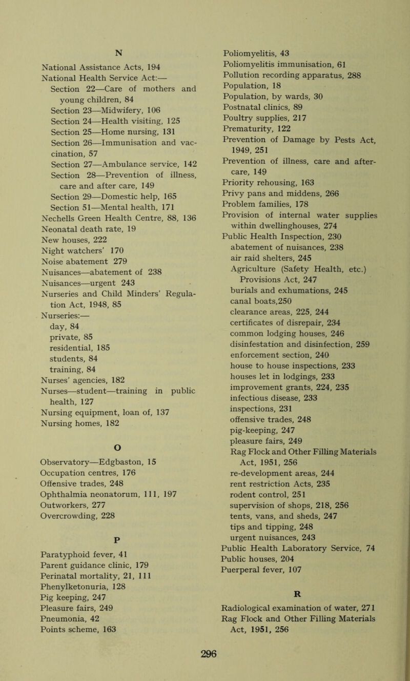 N National Assistance Acts, 194 National Health Service Act:— Section 22—Care of mothers and young children, 84 Section 23—Midwifery, 106 Section 24—Health visiting, 125 Section 25—Home nursing, 131 Section 26—Immunisation and vac- cination, 57 Section 27—Ambulance service, 142 Section 28—Prevention of illness, care and after care, 149 Section 29—Domestic help, 165 Section 51—Mental health, 171 Nechells Green Health Centre, 88, 136 Neonatal death rate, 19 New houses, 222 Night watchers’ 170 Noise abatement 279 Nuisances—abatement of 238 Nuisances—urgent 243 Nurseries and Child Minders’ Regula- tion Act, 1948, 85 Nurseries:— day, 84 private, 85 residential, 185 students, 84 training, 84 Nurses’ agencies, 182 Nurses—student—training in public health, 127 Nursing equipment, loan of, 137 Nursing homes, 182 O Observatory—Edgbaston, 15 Occupation centres, 176 Offensive trades, 248 Ophthalmia neonatorum. 111, 197 Outworkers, 277 Overcrowding, 228 P Paratyphoid fever, 41 Parent guidance clinic, 179 Perinatal mortality, 21, 111 Phenylketonuria, 128 Pig keeping, 247 Pleasure fairs, 249 Pneumonia, 42 Points scheme. 163 Poliomyelitis, 43 Poliomyelitis immunisation, 61 Pollution recording apparatus, 288 Population, 18 Population, by wards, 30 Postnatal clinics, 89 Poultry supplies, 217 Prematurity, 122 Prevention of Damage by Pests Act, 1949, 251 Prevention of illness, care and after- care, 149 Priority rehousing, 163 Privy pans and middens, 266 Problem families, 178 Provision of internal water supplies within dwellinghouses, 274 Public Health Inspection, 230 abatement of nuisances, 238 air raid shelters, 245 Agriculture (Safety Health, etc.) Provisions Act, 247 burials and exhumations, 245 canal boats, 250 clearance areas, 225, 244 certificates of disrepair, 234 common lodging houses, 246 disinfestation and disinfection, 259 enforcement section, 240 house to house inspections, 233 houses let in lodgings, 233 improvement grants, 224, 235 infectious disease, 233 inspections, 231 offensive trades, 248 pig-keeping, 247 pleasure fairs, 249 Rag Flock and Other Filling Materials Act, 1951, 256 re-development areas, 244 rent restriction Acts, 235 rodent control, 251 supervision of shops, 218, 256 tents, vans, and sheds, 247 tips and tipping, 248 urgent nuisances, 243 Public Health Laboratory Service, 74 Public houses, 204 Puerperal fever, 107 R Radiological examination of water, 271 Rag Flock and Other Filling Materials Act, 1951, 256