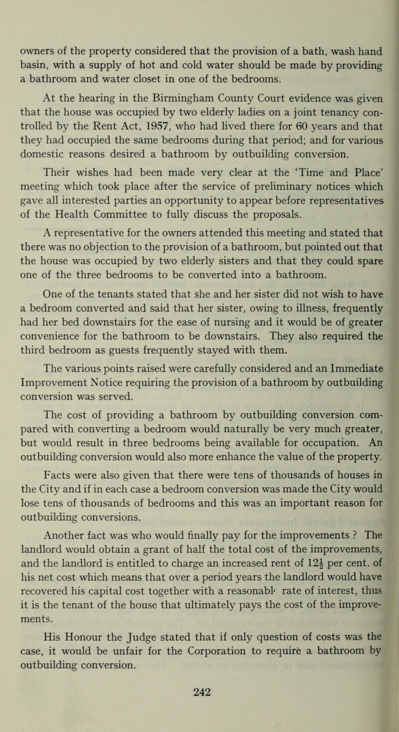 owners of the property considered that the provision of a bath, wash hand basin, with a supply of hot and cold water should be made by providing a bathroom and water closet in one of the bedrooms. At the hearing in the Birmingham County Court evidence was given that the house was occupied by two elderly ladies on a joint tenancy con- trolled by the Rent Act, 1957, who had lived there for 60 years and that they had occupied the same bedrooms during that period; and for various domestic reasons desired a bathroom by outbuilding conversion. Their wishes had been made very clear at the ‘Time and Place’ meeting which took place after the service of preliminary notices which gave all interested parties an opportunity to appear before representatives of the Health Committee to fully discuss the proposals. A representative for the owners attended this meeting and stated that there was no objection to the provision of a bathroom, but pointed out that the house was occupied by two elderly sisters and that they could spare one of the three bedrooms to be converted into a bathroom. One of the tenants stated that she and her sister did not wish to have a bedroom converted and said that her sister, owing to illness, frequently had her bed downstairs for the ease of nursing and it would be of greater convenience for the bathroom to be downstairs. They also required the third bedroom as guests frequently stayed with them. The various points raised were carefully considered and an Immediate Improvement Notice requiring the provision of a bathroom by outbuilding conversion was served. The cost of providing a bathroom by outbuilding conversion com- pared with converting a bedroom would naturally be very much greater, but would result in three bedrooms being available for occupation. An outbuilding conversion would also more enhance the value of the property. Facts were also given that there were tens of thousands of houses in the City and if in each case a bedroom conversion was made the City would lose tens of thousands of bedrooms and this was an important reason for outbuilding conversions. Another fact was who would finally pay for the improvements ? The landlord would obtain a grant of half the total cost of the improvements, and the landlord is entitled to charge an increased rent of 12J per cent, of his net cost which means that over a period years the landlord would have recovered his capital cost together with a reasonabl rate of interest, thus it is the tenant of the house that ultimately pays the cost of the improve- ments. His Honour the Judge stated that if only question of costs was the case, it would be unfair for the Corporation to require a bathroom by outbuilding conversion.