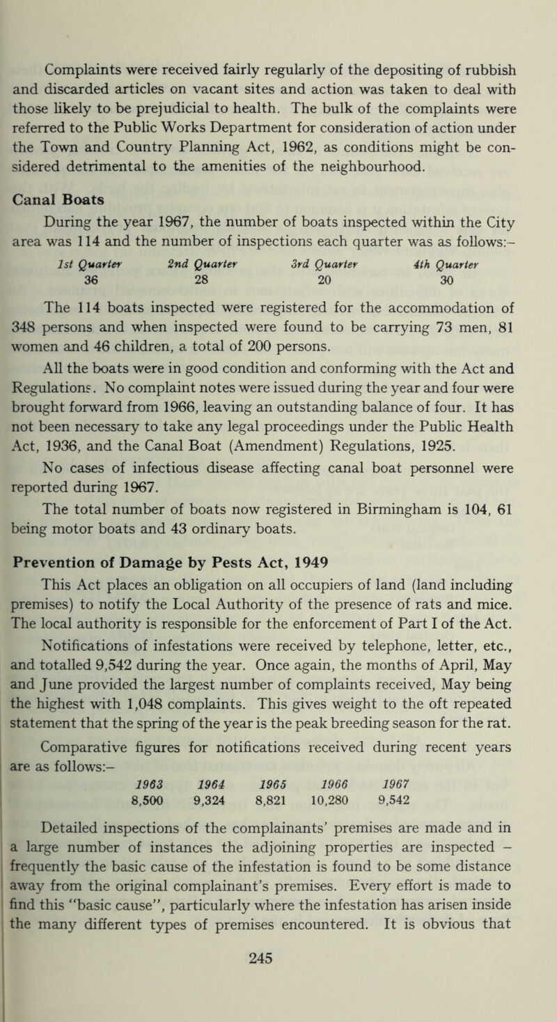 Complaints were received fairly regularly of the depositing of rubbish and discarded articles on vacant sites and action was taken to deal with those likely to be prejudicial to health. The bulk of the complaints were referred to the Public Works Department for consideration of action under the Town and Country Planning Act, 1962, as conditions might be con- sidered detrimental to the amenities of the neighbourhood. Canal Boats During the year 1967, the number of boats inspected within the City area was 114 and the number of inspections each quarter was as foUows:- Ist Quarter 2nd Quarter 3rd Quarter 4th Quarter 36 28 20 30 The 114 boats inspected were registered for the accommodation of 348 persons and when inspected were found to be carrying 73 men, 81 women and 46 children, a total of 200 persons. All the boats were in good condition and conforming with the Act and Regulations. No complaint notes were issued during the year and four were brought forward from 1966, leaving an outstanding balance of four. It has not been necessary to take any legal proceedings under the Public Health Act, 1936, and the Canal Boat (Amendment) Regulations, 1925. No cases of infectious disease affecting canal boat personnel were reported during 1967. The total number of boats now registered in Birmingham is 104, 61 being motor boats and 43 ordinary boats. Prevention of Damage by Pests Act, 1949 This Act places an obligation on all occupiers of land (land including premises) to notify the Local Authority of the presence of rats and mice. The local authority is responsible for the enforcement of Part I of the Act. Notifications of infestations were received by telephone, letter, etc., and totalled 9,542 during the year. Once again, the months of April, May and June provided the largest number of complaints received. May being the highest with 1,048 complaints. This gives weight to the oft repeated statement that the spring of the year is the peak breeding season for the rat. Comparative figures for notifications received during recent years are as follows:- 1963 1964 1965 1966 1967 8,500 9,324 8,821 10,280 9,542 Detailed inspections of the complainants’ premises are made and in a large number of instances the adjoining properties are inspected - frequently the basic cause of the infestation is found to be some distance away from the original complainant’s premises. Every effort is made to find this “basic cause”, particularly where the infestation has arisen inside the many different types of premises encountered. It is obvious that