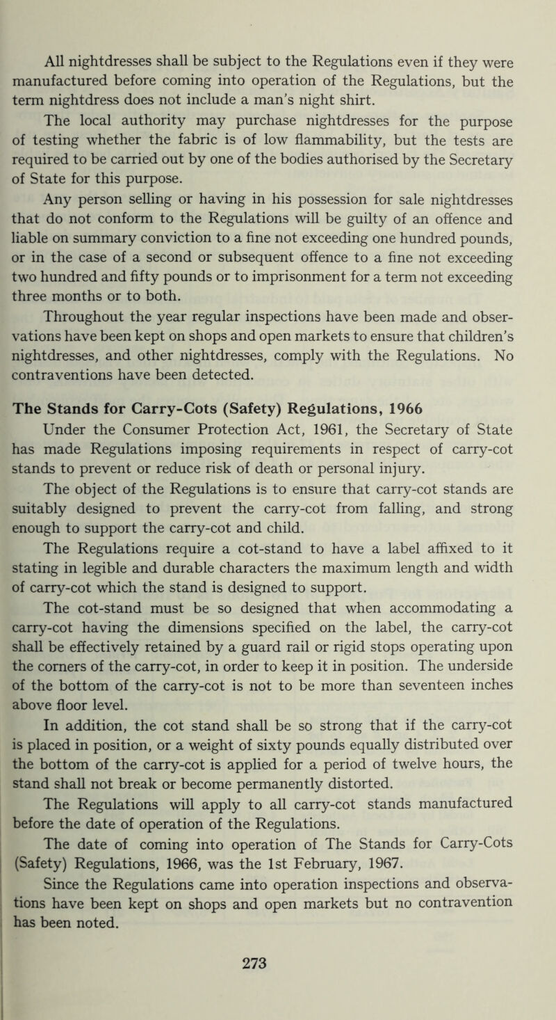 All nightdresses shall be subject to the Regulations even if they were manufactured before coming into operation of the Regulations, but the term nightdress does not include a man's night shirt. The local authority may purchase nightdresses for the purpose of testing whether the fabric is of low flammability, but the tests are required to be carried out by one of the bodies authorised by the Secretary of State for this purpose. Any person selling or having in his possession for sale nightdresses that do not conform to the Regulations will be guilty of an offence and liable on summary conviction to a fine not exceeding one hundred pounds, or in the case of a second or subsequent offence to a fine not exceeding two hundred and fifty pounds or to imprisonment for a term not exceeding three months or to both. Throughout the year regular inspections have been made and obser- vations have been kept on shops and open markets to ensure that children’s nightdresses, and other nightdresses, comply with the Regulations. No contraventions have been detected. The Stands for Carry-Cots (Safety) Regulations, 1966 Under the Consumer Protection Act, 1961, the Secretary of State has made Regulations imposing requirements in respect of carry-cot stands to prevent or reduce risk of death or personal injury. The object of the Regulations is to ensure that carry-cot stands are suitably designed to prevent the carry-cot from falling, and strong enough to support the carry-cot and child. The Regulations require a cot-stand to have a label affixed to it stating in legible and durable characters the maximum length and width of carry-cot which the stand is designed to support. The cot-stand must be so designed that when accommodating a carry-cot having the dimensions specified on the label, the carry-cot shall be effectively retained by a guard rail or rigid stops operating upon the comers of the carry-cot, in order to keep it in position. The underside of the bottom of the carry-cot is not to be more than seventeen inches above floor level. In addition, the cot stand shall be so strong that if the carry-cot is placed in position, or a weight of sixty pounds equally distributed over the bottom of the carry-cot is applied for a period of twelve hours, the stand shall not break or become permanently distorted. The Regulations will apply to all carry-cot stands manufactured before the date of operation of the Regulations. The date of coming into operation of The Stands for Carry-Cots (Safety) Regulations, 1966, was the 1st Febmary, 1967. Since the Regulations came into operation inspections and observa- tions have been kept on shops and open markets but no contravention has been noted.