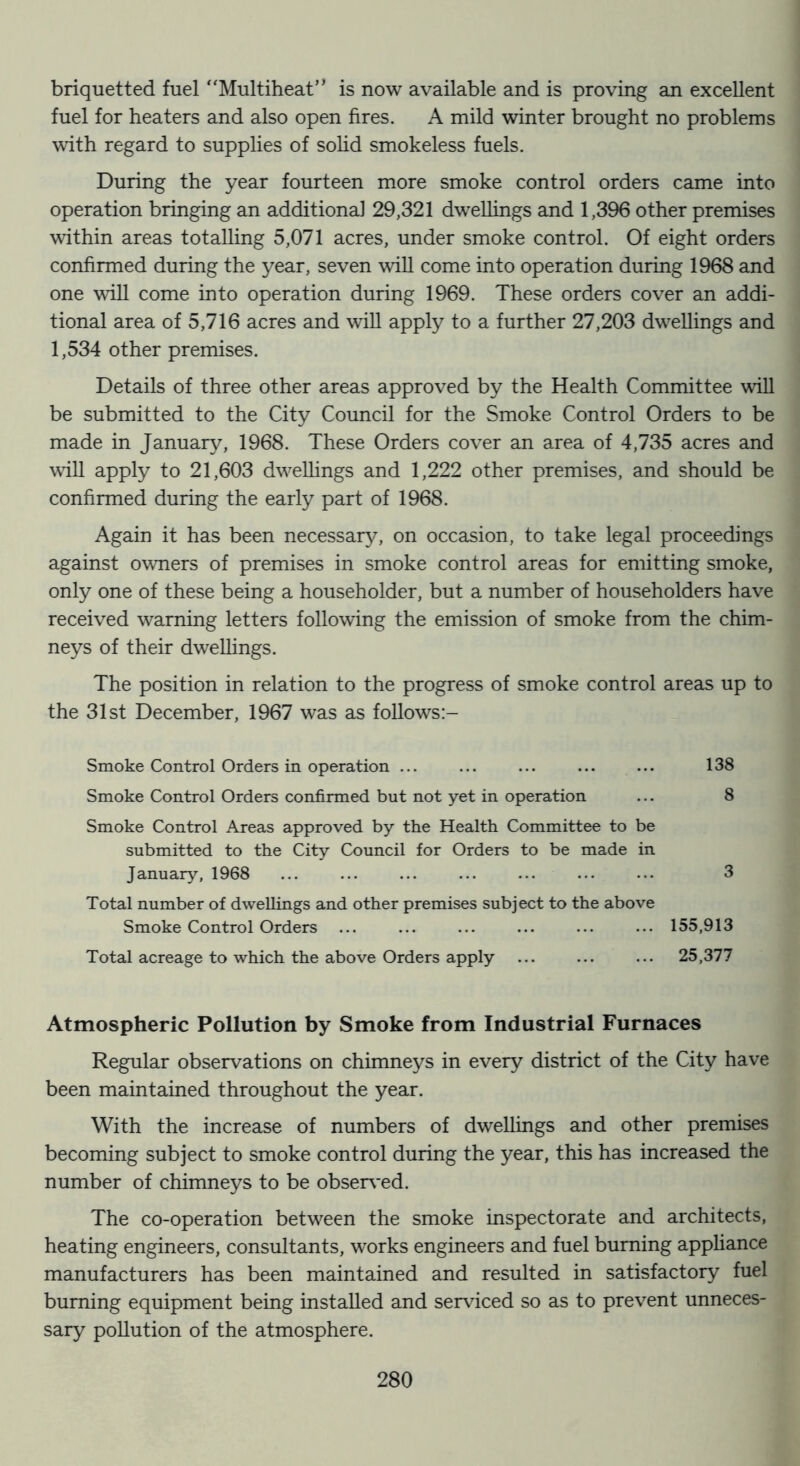 briquetted fuel ‘‘Multiheat” is now available and is proving an excellent fuel for heaters and also open fires. A mild winter brought no problems with regard to supplies of sohd smokeless fuels. During the year fourteen more smoke control orders came into operation bringing an additional 29,321 dweUings and 1,396 other premises within areas totalling 5,071 acres, under smoke control. Of eight orders confirmed during the year, seven will come into operation during 1968 and one will come into operation during 1969. These orders cover an addi- tional area of 5,716 acres and will apply to a further 27,203 dwellings and 1,534 other premises. Details of three other areas approved by the Health Committee will be submitted to the City Council for the Smoke Control Orders to be made in January, 1968. These Orders cover an area of 4,735 acres and will apply to 21,603 dwellings and 1,222 other premises, and should be confirmed during the early part of 1968. Again it has been necessar}^ on occasion, to take legal proceedings against owners of premises in smoke control areas for emitting smoke, only one of these being a householder, but a number of householders have received warning letters following the emission of smoke from the chim- neys of their dwellings. The position in relation to the progress of smoke control areas up to the 31st December, 1967 was as follows:- Smoke Control Orders in operation ... ... ... ... ... 138 Smoke Control Orders confirmed but not yet in operation ... 8 Smoke Control Areas approved by the Health Committee to be submitted to the City Council for Orders to be made in January, 1968 ... ... ... ... ... ... ... 3 Total number of dwellings and other premises subject to the above Smoke Control Orders ... ... ... ... ... ... 155,913 Total acreage to which the above Orders apply ... ... ... 25,377 Atmospheric Pollution by Smoke from Industrial Furnaces Regular observations on chimneys in every district of the City have been maintained throughout the year. With the increase of numbers of dwellings and other premises becoming subject to smoke control during the year, this has increased the number of chimneys to be obser\*ed. The co-operation between the smoke inspectorate and architects, heating engineers, consultants, works engineers and fuel burning appHance manufacturers has been maintained and resulted in satisfactory fuel burning equipment being installed and serviced so as to prevent unneces- sary pollution of the atmosphere.