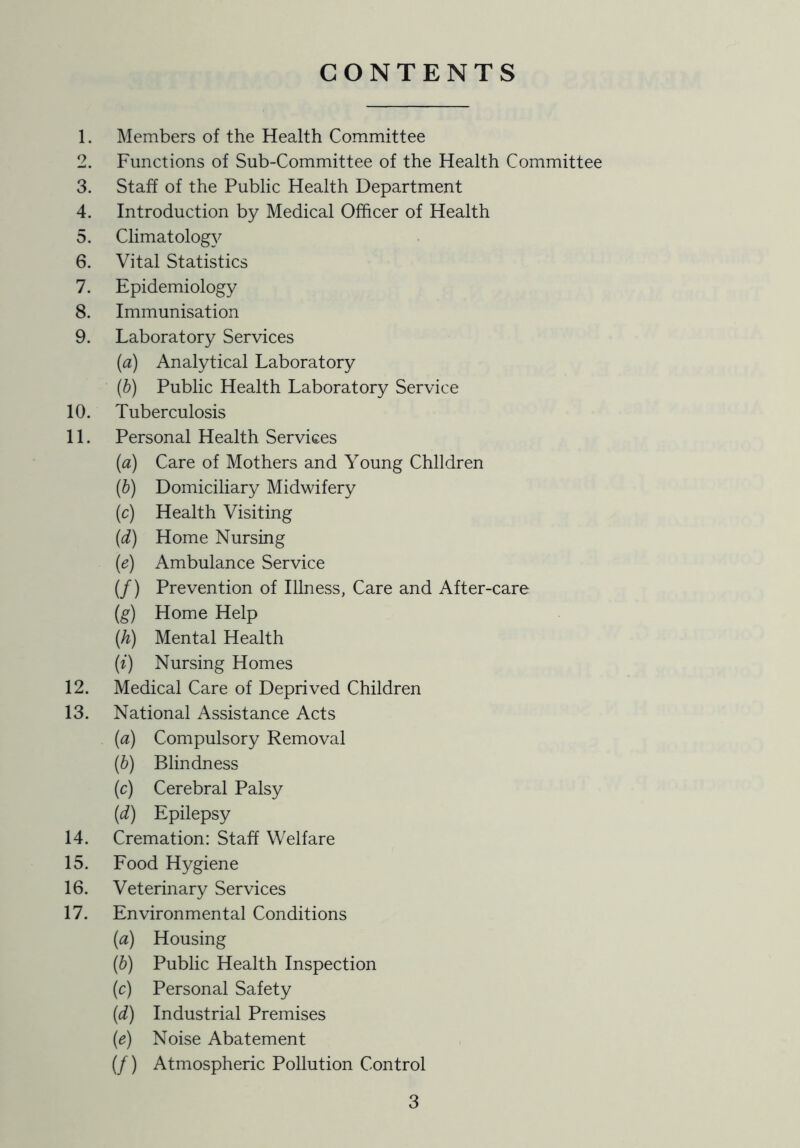 CONTENTS 1. Members of the Health Committee 2. Functions of Sub-Committee of the Health Committee 3. Staff of the Public Health Department 4. Introduction by Medical Officer of Health 5. Climatology 6. Vital Statistics 7. Epidemiology 8. Immunisation 9. Laboratory Services {a) Analytical Laboratory (h) Public Health Laboratory Service 10. Tuberculosis 11. Personal Health Services (a) Care of Mothers and Young Children {b) Domiciliary Midwifery (c) Health Visiting (d) Home Nursing (e) Ambulance Service (/) Prevention of Illness, Care and After-care (g) Home Help (h) Mental Health (e) Nursing Homes 12. Medical Care of Deprived Children 13. National Assistance Acts (a) Compulsory Removal {b) Blindness (c) Cerebral Palsy {d) Epilepsy 14. Cremation: Staff Welfare 15. Food Hygiene 16. Veterinary Services 17. Environmental Conditions {a) Housing (b) Public Health Inspection (c) Personal Safety {d) Industrial Premises (e) Noise Abatement (/) Atmospheric Pollution Control