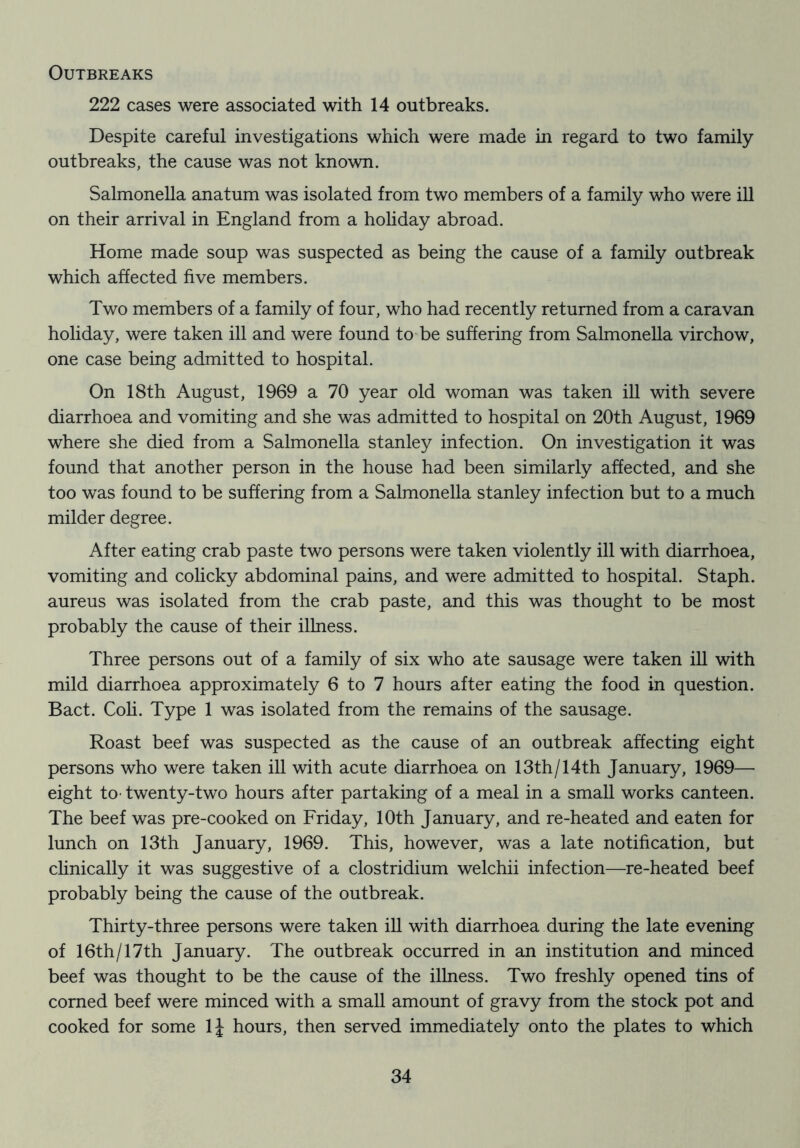 Outbreaks 222 cases were associated with 14 outbreaks. Despite careful investigations which were made in regard to two family- outbreaks, the cause was not known. Salmonella anatum was isolated from two members of a family who were ill on their arrival in England from a hohday abroad. Home made soup was suspected as being the cause of a family outbreak which affected five members. Two members of a family of four, who had recently returned from a caravan holiday, were taken ill and were found toTe suffering from Salmonella virchow, one case being admitted to hospital. On 18th August, 1969 a 70 year old woman was taken ill with severe diarrhoea and vomiting and she was admitted to hospital on 20th August, 1969 where she died from a Salmonella Stanley infection. On investigation it was found that another person in the house had been similarly affected, and she too was found to be suffering from a Salmonella Stanley infection but to a much milder degree. After eating crab paste two persons were taken violently ill with diarrhoea, vomiting and colicky abdominal pains, and were admitted to hospital. Staph, aureus was isolated from the crab paste, and this was thought to be most probably the cause of their illness. Three persons out of a family of six who ate sausage were taken ill with mild diarrhoea approximately 6 to 7 hours after eating the food in question. Bact. Coh. Type 1 was isolated from the remains of the sausage. Roast beef was suspected as the cause of an outbreak affecting eight persons who were taken ill with acute diarrhoea on 13th/14th January, 1969— eight to- twenty-two hours after partaking of a meal in a small works canteen. The beef was pre-cooked on Friday, 10th January, and re-heated and eaten for lunch on 13th January, 1969. This, however, was a late notification, but chnically it was suggestive of a Clostridium welchii infection—re-heated beef probably being the cause of the outbreak. Thirty-three persons were taken ill with diarrhoea during the late evening of 16th/17th January. The outbreak occurred in an institution and minced beef was thought to be the cause of the illness. Two freshly opened tins of corned beef were minced with a small amount of gravy from the stock pot and cooked for some IJ hours, then served immediately onto the plates to which