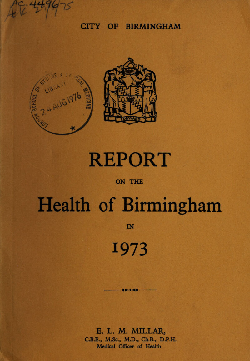 REPORT ON THE Health of Birmingham IN 1973 E. L. M. MILLAR, C.B.E,, M.Sc., M.D., Ch.B., D.P.H. Medical Officer of Health