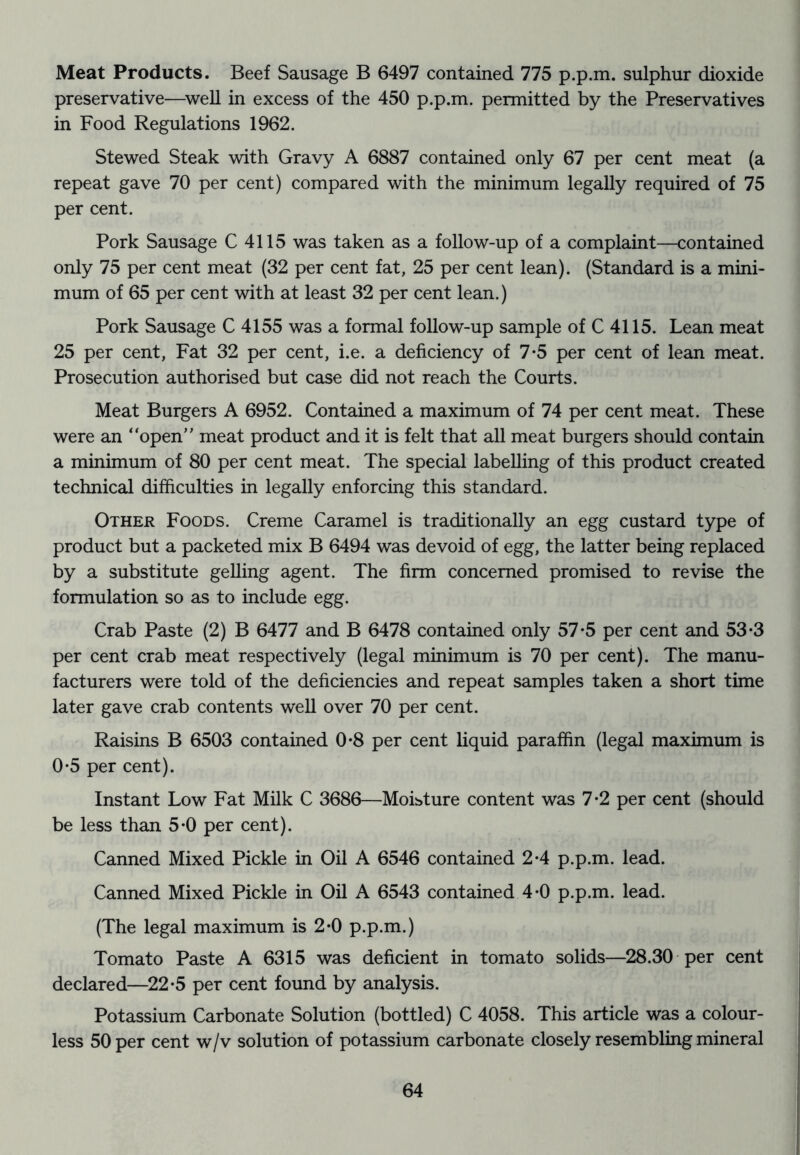 Meat Products. Beef Sausage B 6497 contained 775 p.p.m. sulphur dioxide preservative—^well in excess of the 450 p.p.m. permitted by the Preservatives in Food Regulations 1962. Stewed Steak with Gravy A 6887 contained only 67 per cent meat (a repeat gave 70 per cent) compared with the minimum legally required of 75 per cent. Pork Sausage C 4115 was taken as a follow-up of a complaint—contained only 75 per cent meat (32 per cent fat, 25 per cent lean). (Standard is a mini- mum of 65 per cent with at least 32 per cent lean.) Pork Sausage C 4155 was a formal follow-up sample of C 4115. Lean meat 25 per cent, Fat 32 per cent, i.e. a deficiency of 7*5 per cent of lean meat. Prosecution authorised but case did not reach the Courts. Meat Burgers A 6952. Contained a maximum of 74 per cent meat. These were an “open” meat product and it is felt that all meat burgers should contain a minimum of 80 per cent meat. The special labelling of this product created technical difficulties in legally enforcing this standard. Other Foods. Creme Caramel is traditionally an egg custard type of product but a packeted mix B 6494 was devoid of egg, the latter being replaced by a substitute gelling agent. The firm concerned promised to revise the formulation so as to include egg. Crab Paste (2) B 6477 and B 6478 contained only 57-5 per cent and 53*3 per cent crab meat respectively (legal minimum is 70 per cent). The manu- facturers were told of the deficiencies and repeat samples taken a short time later gave crab contents well over 70 per cent. Raisins B 6503 contained 0*8 per cent liquid paraffin (legal maximum is 0‘5 per cent). Instant Low Fat Milk C 3686—MoLture content was 7*2 per cent (should be less than 5-0 per cent). Canned Mixed Pickle in Oil A 6546 contained 2*4 p.p.m. lead. Canned Mixed Pickle in Oil A 6543 contained 4-0 p.p.m. lead. (The legal maximum is 2*0 p.p.m.) Tomato Paste A 6315 was deficient in tomato solids—28.30 per cent declared—22*5 per cent found by analysis. Potassium Carbonate Solution (bottled) C 4058. This article was a colour- less 50 per cent w/v solution of potassium carbonate closely resembling mineral