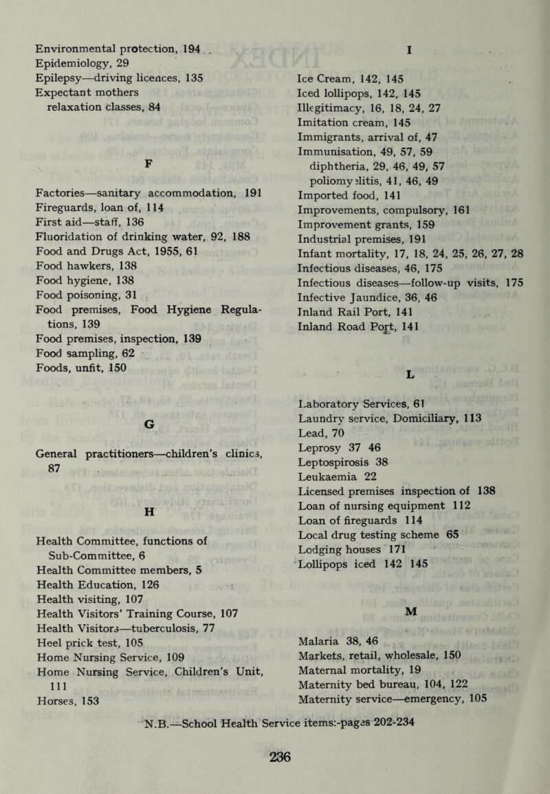 Environmental protection, 194 Epidemiology, 29 Epilepsy—driving licences, 135 Expectant mothers relaxation classes, 84 F Factories—sanitary accommodation, 191 Fireguards, loan of, 114 First aid—staff, 136 Fluoridation of drinking water, 92, 188 Food and Drugs Act, 1955, 61 Food hawkers, 138 Food hygiene, 138 Food poisoning, 31 Food premises, Food Hygiene Regula- tions, 139 Food premises, inspection, 139 Food sampling, 62 Foods, unfit, 150 G General practitioners—children’s clinics, 87 H Health Committee, functions of Sub-Committee, 6 Health Committee members, 5 Health Education, 126 Health visiting, 107 Health Visitors’ Training Course, 107 Health Visitors—tuberculosis, 77 Heel prick test, 105 Home Nursing Service, 109 Home Nursing Service, Children’s Unit, 111 Horses, 153 I Ice Cream, 142, 145 Iced lollipops, 142, 145 Illegitimacy, 16. 18, 24, 27 Imitation cream, 145 Immigrants, arrival of, 47 Immunisation, 49, 57, 59 diphtheria, 29, 46, 49, 57 poliomy ditis, 41, 46, 49 Imported food, 141 Improvements, compulsory, 161 Improvement grants, 159 Industrial premises, 191 Infant mortality, 17, 18, 24, 25, 26, 27, 28 Infectious diseases, 46, 175 Infectious diseases—follow-up visits, 175 Infective Jaundice, 36, 46 Inland Rail Port, 141 Inland Road Port, 141 L Laboratory Services, 61 Laundry service. Domiciliary, 113 Lead, 70 Leprosy 37 46 Leptospirosis 38 Leukaemia 22 licensed premises inspection of 138 Loan of nursing equipment 112 Loan of fireguards 114 Local drug testing scheme 65 Lodging houses 171 Lollipops iced 142 145 M Malaria 38, 46 . Markets, retail, wholesale, 150 Maternal mortality, 19 Maternity bed bureau, 104, 122 Maternity service—emergency, 105 N.B.—School Health Service items:-pages 202-234