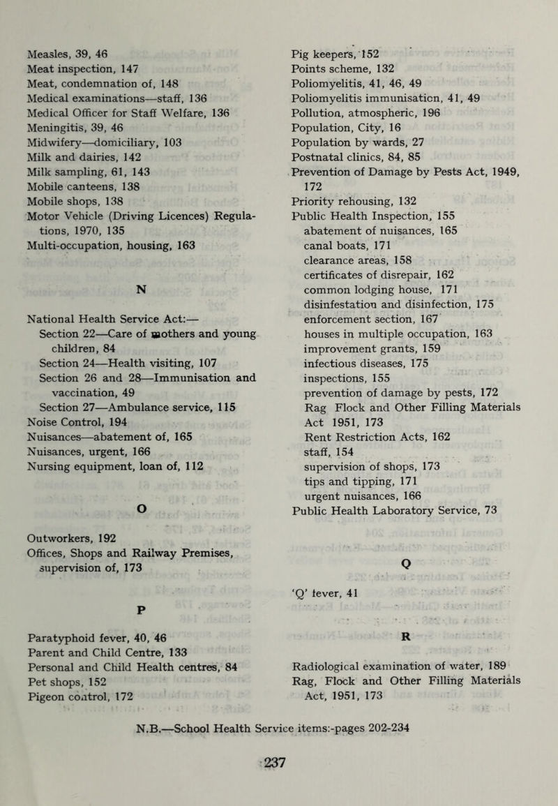 Measles, 39, 46 Meat inspection, 147 Meat, condemnation of, 148 Medical examinations—staff, 136 Medical Officer for Staff Welfare, 136 Meningitis, 39, 46 Midwifery—domiciliary, 103 Milk and dairies, 142 Milk sampling, 61, 143 Mobile canteens, 138 Mobile shops, 138 Motor Vehicle (Driving Licences) Regula- tions, 1970, 135 Multi-occupation, housing, 163 N National Health Service Act:— Section 22—Care of aaothers and young children, 84 Section 24—Health visiting, 107 Section 26 and 28—Immunisation and vaccination, 49 Section 27—Ambulance service, 115 Noise Control, 194 Nuisances—abatement of, 165 Nuisances, urgent, 166 Nursing equipment, loan of, 112 O Outworkers, 192 Offices, Shops and Railway Premises, supervision of, 173 P Paratyphoid fever, 40, 46 Parent and Child Centre, 133 Personal and Child Health centres, 84 Pet shops, 152 Pigeon control, 172 Pig keepers, 152 Points scheme, 132 Poliomyelitis, 41, 46, 49 Poliomyelitis immunisation, 41, 49 Pollution, atmospheric, 196 Population, City, 16 Population by wards, 27 Postnatal clinics, 84, 85 Prevention of Damage by Pests Act, 1949, 172 Priority rehousing, 132 Public Health Inspection, 155 abatement of nuisances, 165 canal boats, 171 clearance areas, 158 certificates of disrepair, 162 common lodging house, 171 disinfestation and disinfection, 175 enforcement section, 167 houses in multiple occupation, 163 improvement grants, 159 infectious diseases, 175 inspections, 155 prevention of damage by pests, 172 Rag Flock and Other Filling Materials Act 1951, 173 Rent Restriction Acts, 162 staff, 154 supervision of shops, 173 tips and tipping, 171 urgent nuisances, 166 Public Health Laboratory Service, 73 o ‘Q’ fever, 41 R Radiological examination of water, 189 Rag, Flock and Other Filling Materials Act, 1951, 173 N.B.—School Health Service items:-pages 202-234
