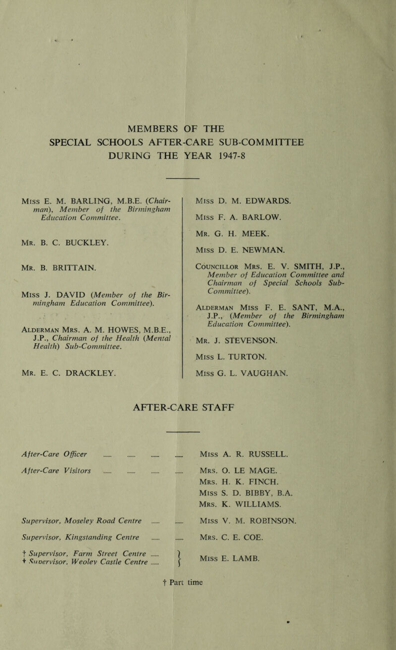 MEMBERS OF THE SPECIAL SCHOOLS AFTER-CARE SUB COMMITTEE DURING THE YEAR 1947-8 Miss E. M. BARLING, M.B.E. {Chair- man), Member of the Birmingham Education Committee. Mr. B. C. BUCKLEY. Mr. B. BRITTAIN. Miss J. DAVID {Member of the Bir- mingham Education Cotnmittee). Alderman Mrs. A. M. HOWES, M.B.E., J.P., Chairman of the Health {Mental Health) Sub-Committee. Mr. E. C. DRACKLEY. Miss D. M. EDWARDS. Miss F. A. BARLOW. Mr. G. H. meek. Miss D. E. NEWMAN. Councillor Mrs. E. V. SMITH, J.P., Member of Education Committee and Chairman of Special Schools Sub- Committee). Alderman Miss F. E. SANT, M.A., J.P., {Member of the Birmingham Education Committee). Mr. J. STEVENSON. Miss L. TURTON. Miss G. L. VAUGHAN. AFTER-CARE STAFF After-Care Officer After-Care Visitors Supervisor, Moseley Road Centre Miss A. R. RUSSELL. Mrs. O. LE MAGE. Mrs. H. K. FINCH. Miss S. D. BIBBY, B.A. Mrs. K. williams. Miss V. M. ROBINSON. Supervisor, Kingstanding Centre Mrs. C. E. COE. t Supervisor, Farm Street Centre + Snoervisor. Weolev Castle Centre Miss E. LAMB. t Part time