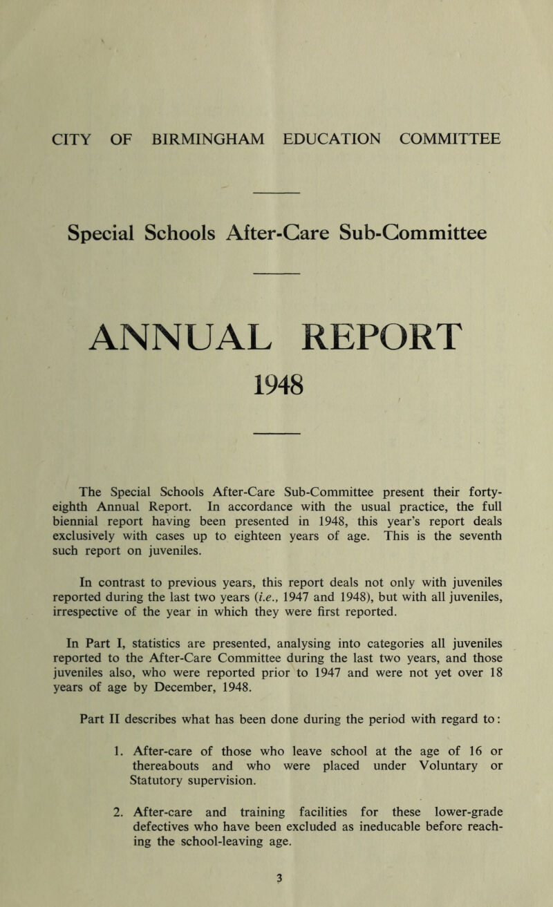 Special Schools After-Care Sub-Committee ANNUAL REPORT 1948 The Special Schools After-Care Sub-Committee present their forty- eighth Annual Report. In accordance with the usual practice, the full biennial report having been presented in 1948, this year’s report deals exclusively with cases up to eighteen years of age. This is the seventh such report on juveniles. In contrast to previous years, this report deals not only with juveniles reported during the last two years {i.e., 1947 and 1948), but with all juveniles, irrespective of the year in which they were first reported. In Part I, statistics are presented, analysing into categories all juveniles reported to the After-Care Committee during the last two years, and those juveniles also, who were reported prior to 1947 and were not yet over 18 years of age by December, 1948. Part II describes what has been done during the period with regard to: 1. After-care of those who leave school at the age of 16 or thereabouts and who were placed under Voluntary or Statutory supervision. 2. After-care and training facilities for these lower-grade defectives who have been excluded as ineducable before reach- ing the school-leaving age.