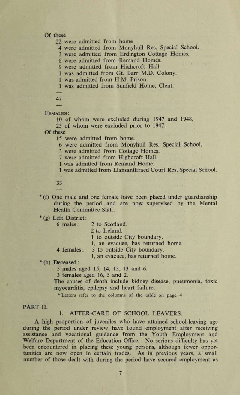 Of these 22 were admitted from home 4 were admitted from Monyhull Res. Special School. 3 were admitted from Erdington Cottage Homes. 6 were admitted from Remand Homes. 9 were admitted from Highcroft Hall. 1 was admitted from Gt. Barr M.D. Colony. 1 was admitted from H.M. Prison. 1 was admitted from Sunfield Home, Clent. 47 Females : 10 of whom were excluded during 1947 and 1948. 23 of whom were excluded prior to 1947. Of these 15 were admitted from home. 6 were admitted from Monyhull Res. Special School. 3 were admitted from Cottage Homes. 7 were admitted from Highcroft Hall. 1 was admitted from Remand Home. 1 was admitted from Llansantffraed Court Res. Special School. 33 * (f) One male and one female have been placed under guardianship during the period and are now supervised by the Mental Health Committee Staff. * (g) Left District: 6 males: 2 to Scotland. 2 to Ireland. 1 to outside City boundary. 1, an evacuee, has returned home. 4 females: 3 to outside City boundary. 1, an evacuee, has returned home. * (h) Deceased: 5 males aged 15, 14, 13, 13 and 6. 3 females aged 16, 5 and 2. The causes of death include kidney disease, pneumonia, toxic myocarditis, epilepsy and heart failure. * Letters refer to the columns of the table on page 4 PART II. 1. AFTER-CARE OF SCHOOL LEAVERS. A high proportion of juveniles who have attained school-leaving age during the period under review have found employment after receiving assistance and vocational guidance from the Youth Employment and Welfare Department of the Education Office. No serious difficulty has yet been encountered in placing these young persons, although fewer oppor- tunities are now open in certain trades. As in previous years, a small number of those dealt with during the period have secured employment as
