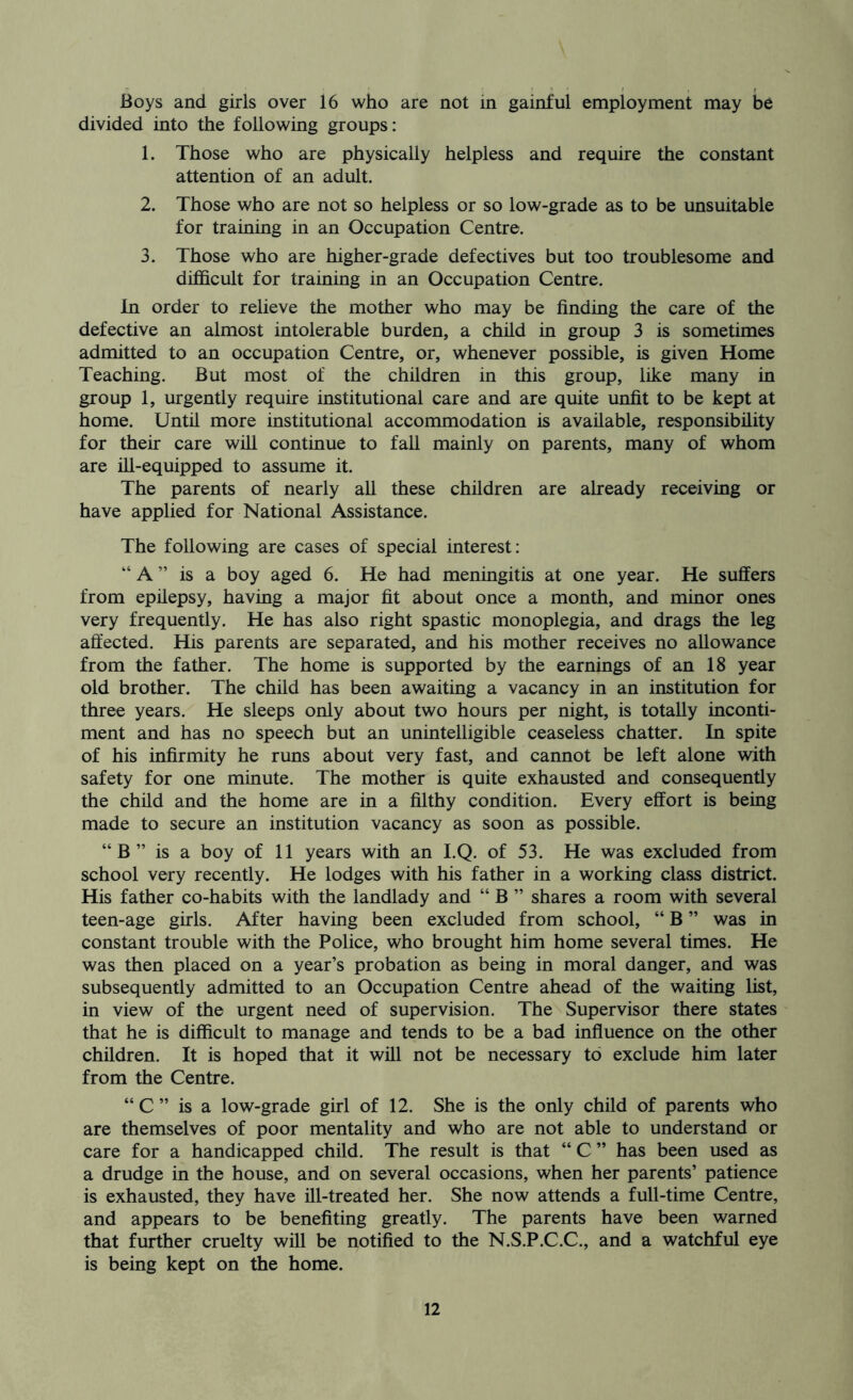 Boys and girls over 16 who are not in gainful employment may be divided into the following groups: 1. Those who are physically helpless and require the constant attention of an adult. 2. Those who are not so helpless or so low-grade as to be unsuitable for training in an Occupation Centre. 3. Those who are higher-grade defectives but too troublesome and difficult for training in an Occupation Centre. In order to relieve the mother who may be finding the care of the defective an almost intolerable burden, a child in group 3 is sometimes admitted to an occupation Centre, or, whenever possible, is given Home Teaching. But most of the children in this group, like many in group 1, urgently require institutional care and are quite unfit to be kept at home. Until more institutional accommodation is available, responsibility for their care will continue to fall mainly on parents, many of whom are ill-equipped to assume it. The parents of nearly all these children are already receiving or have applied for National Assistance. The following are cases of special interest: “ A ” is a boy aged 6. He had meningitis at one year. He suffers from epilepsy, having a major fit about once a month, and minor ones very frequently. He has also right spastic monoplegia, and drags the leg aft'ected. His parents are separated, and his mother receives no allowance from the father. The home is supported by the earnings of an 18 year old brother. The child has been awaiting a vacancy in an institution for three years. He sleeps only about two hours per night, is totally inconti- ment and has no speech but an unintelligible ceaseless chatter. In spite of his infirmity he runs about very fast, and cannot be left alone with safety for one minute. The mother is quite exhausted and consequently the child and the home are in a filthy condition. Every effort is being made to secure an institution vacancy as soon as possible. “B” is a boy of 11 years with an I.Q. of 53. He was excluded from school very recently. He lodges with his father in a working class district. His father co-habits with the landlady and “ B ” shares a room with several teen-age girls. After having been excluded from school, “ B ” was in constant trouble with the Police, who brought him home several times. He was then placed on a year’s probation as being in moral danger, and was subsequently admitted to an Occupation Centre ahead of the waiting list, in view of the urgent need of supervision. The Supervisor there states that he is difficult to manage and tends to be a bad influence on the other children. It is hoped that it will not be necessary to exclude him later from the Centre. “ C ” is a low-grade girl of 12. She is the only child of parents who are themselves of poor mentality and who are not able to understand or care for a handicapped child. The result is that “ C ” has been used as a drudge in the house, and on several occasions, when her parents’ patience is exhausted, they have ill-treated her. She now attends a full-time Centre, and appears to be benefiting greatly. The parents have been warned that further cruelty will be notified to the N.S.P.C.C., and a watchful eye is being kept on the home.