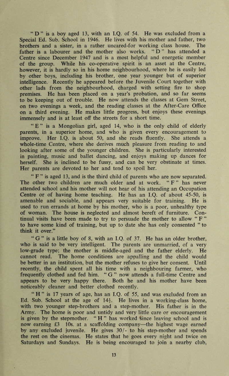Special Ed. Sub. School in 1946. He lives with his mother and father, two brothers and a sister, in a rather uncared-for working class house. The father is a labourer and the mother also works. “ D ” has attended a Centre since December 1947 and is a most helpful and energetic member of the group. While his co-operative spirit is an asset at the Centre, however, it is hardly so in his home neighbourhood, where he is easily led by other boys, including his brother, one year younger but of superior intelligence. Recently he appeared before the Juvenile Court together with other lads from the neighbourhood, charged with setting fire to shop premises. He has been placed on a year’s probation, and so far seems to be keeping out of trouble. He now attends the classes at Gem Street, on two evenings a week, and the reading classes at the After-Care Office on a third evening. He makes little progress, but enjoys these evenings immensely and is at least off the streets for a short time. “ E ” is a Mongolian girl, aged 14, who is the only child of elderly parents, in a superior home, and who is given every encouragement to improve. Her I.Q. is about 50, and she reads ffuently. She attends a whole-time Centre, where she derives much pleasure from reading to and looking after some of the younger children. She is particularly interested in painting, music and ballet dancing, and enjoys making up dances for herself. She is inclined to be fussy, and can be very obstinate at times. Her parents are devoted to her and tend to spoil her. “ F ” is aged 13, and is the third child of parents who are now separated. The other two children are much older and at work. “ F ” has never attended school and his mother will not hear of his attending an Occupation Centre or of having home teaching. He has an I.Q. of about 45-50, is amenable and sociable, and appears very suitable for training. He is used to run errands at home by his mother, who is a poor, unhealthy type of woman. The house is neglected and almost bereft of furniture. Con- tinual visits have been made to try to persuade the mother to allow “ F ” to have some kind of training, but up to date she has only consented “ to think it over.” “ G ” is a little boy of 8, with an I.Q. of 37. He has an older brother, who is said to be very intelligent. The parents are unmarried, of a very low-grade type; the mother is middle-aged and the father elderly. He cannot read. The home conditions are appalling and the child would be better in an institution, but the mother refuses to give her consent. Until recently, the child spent all his time with a neighbouring farmer, who frequently clothed and fed him. “ G ” now attends a full-time Centre and appears to be very happy there. Both he and his mother have been noticeably cleaner and better clothed recently. “ H ” is 17 years of age, has an I.Q. of 55, and was excluded from an Ed. Sub. School at the age of 14y. He lives in a working-class home, with two younger step-brothers and a step-mother. His father is in the Army. The home is poor and untidy and very little care or encouragement is given by the stepmother. “ H ” has worked ^ince leaving school and is now earning £3 10s. at a scaffolding company—the highest wage earned by any excluded juvenile. He gives 30/- to his step-mother and spends the rest on the cinemas. He states that he goes every night and twice on Saturdays and Sundays. He is being encouraged to join a nearby club, 13