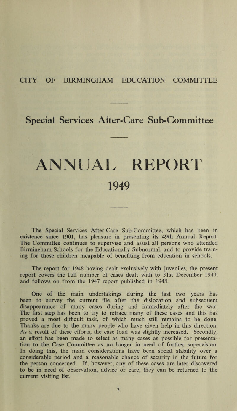 Special Services After-Care Sub-Committee ANNUAL REPORT 1949 The Special Services After-Care Sub-Committee, which has been in existence since 1901, has pleasure in presenting its 49th Annual Report. The Committee continues to supervise and assist all persons who attended Birmingham Schools for the Educationally Subnormal, and to provide train- ing for those children incapable of benefiting from education in schools. The report for 1948 having dealt exclusively with juveniles, the present report covers the full number of cases dealt with to 31st December 1949, and follows on from the 1947 report published in 1948. One of the main undertakings during the last two years has been to survey the current file after the dislocation and subsequent disappearance of many cases during and immediately after the war. The first step has been to try to retrace many of these cases and this has proved a most difficult task, of which much still remains to be done. Thanks are due to the many people who have given help in this direction. As a result of these efforts, the case load was slightly increased. Secondly, an effort has been made to select as many cases as possible for presenta- tion to the Case Committee as no longer in need of further supervision. In doing this, the main considerations have been social stability over a considerable period and a reasonable chance of security in the future for the person concerned. If, however, any of these cases are later discovered to be in need of observation, advice or care, they can be returned to the current visiting list.