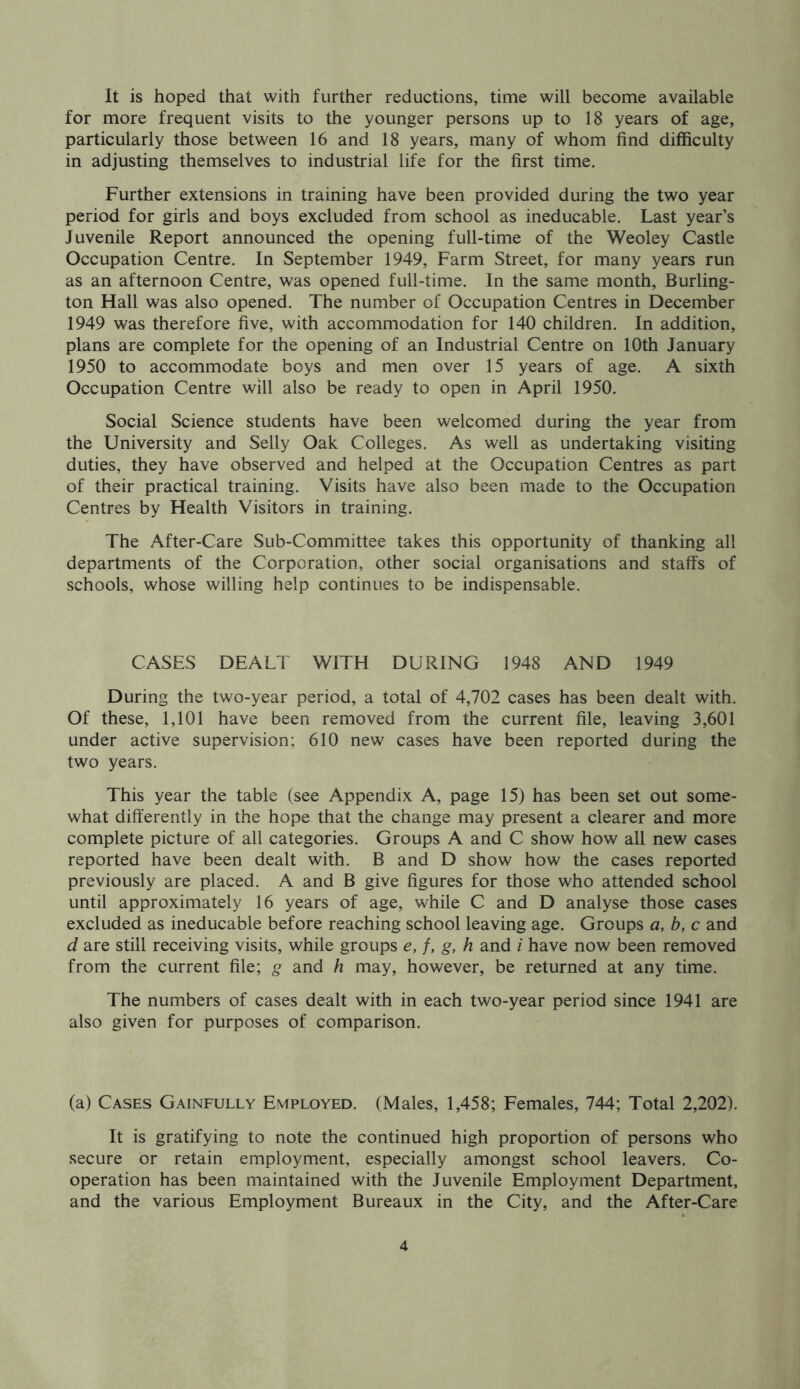 It is hoped that with further reductions, time will become available for more frequent visits to the younger persons up to 18 years of age, particularly those between 16 and 18 years, many of whom find difficulty in adjusting themselves to industrial life for the first time. Further extensions in training have been provided during the two year period for girls and boys excluded from school as ineducable. Last year’s Juvenile Report announced the opening full-time of the Weoley Castle Occupation Centre. In September 1949, Farm Street, for many years run as an afternoon Centre, was opened full-time. In the same month, Burling- ton Hall was also opened. The number of Occupation Centres in December 1949 was therefore five, with accommodation for 140 children. In addition, plans are complete for the opening of an Industrial Centre on 10th January 1950 to accommodate boys and men over 15 years of age. A sixth Occupation Centre will also be ready to open in April 1950. Social Science students have been welcomed during the year from the University and Selly Oak Colleges. As well as undertaking visiting duties, they have observed and helped at the Occupation Centres as part of their practical training. Visits have also been made to the Occupation Centres by Health Visitors in training. The After-Care Sub-Committee takes this opportunity of thanking all departments of the Corporation, other social organisations and staffs of schools, whose willing help continues to be indispensable. CASES DEALT WITH DURING 1948 AND 1949 During the two-year period, a total of 4,702 cases has been dealt with. Of these, 1,101 have been removed from the current file, leaving 3,601 under active supervision; 610 new cases have been reported during the two years. This year the table (see Appendix A, page 15) has been set out some- what differently in the hope that the change may present a clearer and more complete picture of all categories. Groups A and C show how all new cases reported have been dealt with. B and D show how the cases reported previously are placed. A and B give figures for those who attended school until approximately 16 years of age, while C and D analyse those cases excluded as ineducable before reaching school leaving age. Groups a, b, c and d are still receiving visits, while groups e, f, g, h and i have now been removed from the current file; g and h may, however, be returned at any time. The numbers of cases dealt with in each two-year period since 1941 are also given for purposes of comparison. (a) Cases Gainfully Employed. (Males, 1,458; Females, 744; Total 2,202). It is gratifying to note the continued high proportion of persons who secure or retain employment, especially amongst school leavers. Co- operation has been maintained with the Juvenile Employment Department, and the various Employment Bureaux in the City, and the After-Care