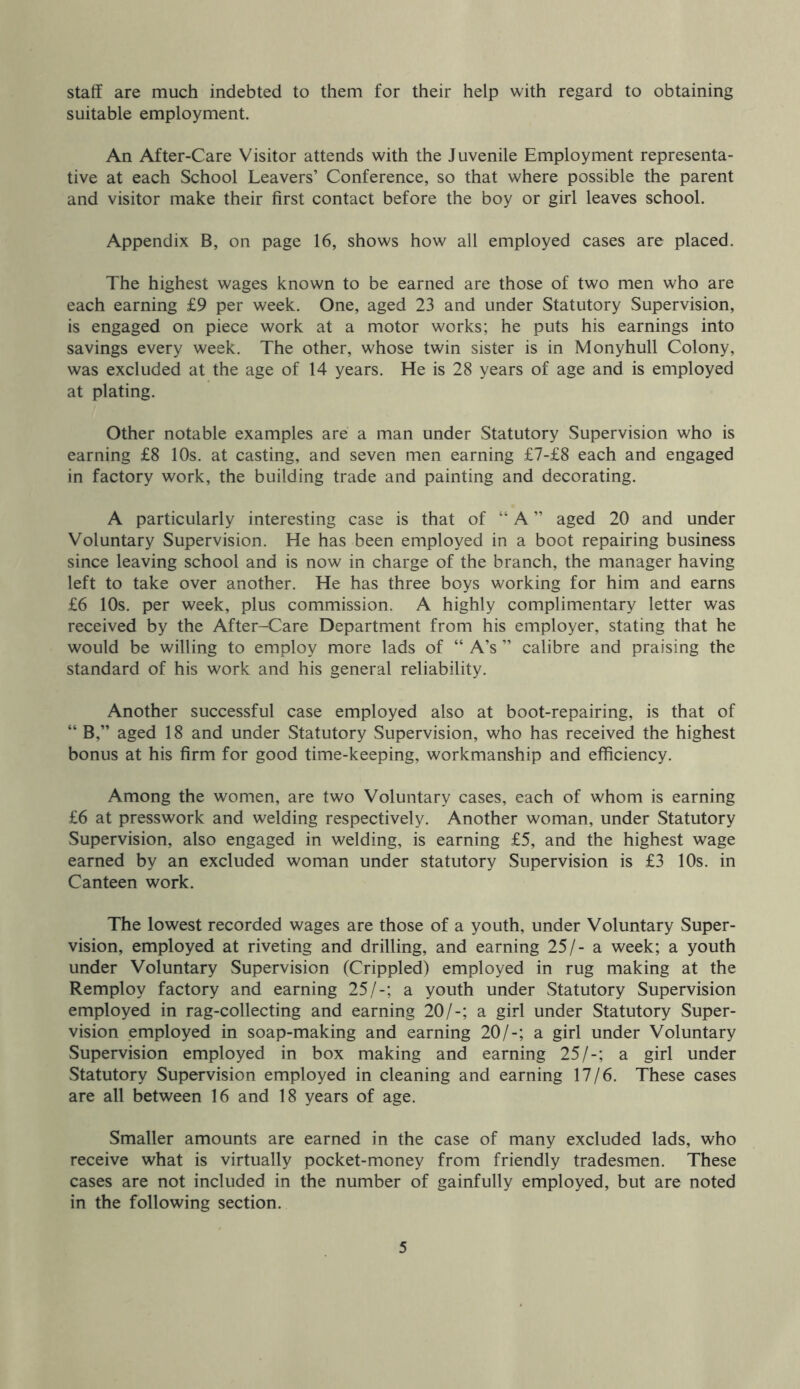 staff are much indebted to them for their help with regard to obtaining suitable employment. An After-Care Visitor attends with the Juvenile Employment representa- tive at each School Leavers’ Conference, so that where possible the parent and visitor make their first contact before the boy or girl leaves school. Appendix B, on page 16, shows how all employed cases are placed. The highest wages known to be earned are those of two men who are each earning £9 per week. One, aged 23 and under Statutory Supervision, is engaged on piece work at a motor works; he puts his earnings into savings every week. The other, whose twin sister is in Monyhull Colony, was excluded at the age of 14 years. He is 28 years of age and is employed at plating. Other notable examples are a man under Statutory Supervision who is earning £8 10s. at casting, and seven men earning £7-£8 each and engaged in factory work, the building trade and painting and decorating. A particularly interesting case is that of “ A ” aged 20 and under Voluntary Supervision. He has been employed in a boot repairing business since leaving school and is now in charge of the branch, the manager having left to take over another. He has three boys working for him and earns £6 10s. per week, plus commission. A highly complimentary letter was received by the After-Care Department from his employer, stating that he would be willing to employ more lads of “ A’s ” calibre and praising the standard of his work and his general reliability. Another successful case employed also at boot-repairing, is that of “ B,” aged 18 and under Statutory Supervision, who has received the highest bonus at his firm for good time-keeping, workmanship and efficiency. Among the women, are two Voluntary cases, each of whom is earning £6 at presswork and welding respectively. Another woman, under Statutory Supervision, also engaged in welding, is earning £5, and the highest wage earned by an excluded woman under statutory Supervision is £3 10s. in Canteen work. The lowest recorded wages are those of a youth, under Voluntary Super- vision, employed at riveting and drilling, and earning 25/- a week; a youth under Voluntary Supervision (Crippled) employed in rug making at the Remploy factory and earning 25/-; a youth under Statutory Supervision employed in rag-collecting and earning 20/-; a girl under Statutory Super- vision employed in soap-making and earning 20/-; a girl under Voluntary Supervision employed in box making and earning 25/-; a girl under Statutory Supervision employed in cleaning and earning 17/6. These cases are all between 16 and 18 years of age. Smaller amounts are earned in the case of many excluded lads, who receive what is virtually pocket-money from friendly tradesmen. These cases are not included in the number of gainfully employed, but are noted in the following section.