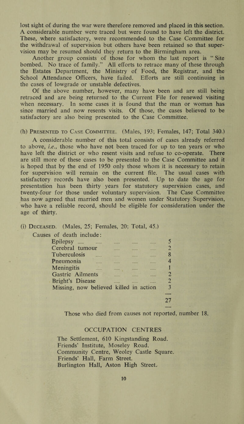 lost sight of during the war were therefore removed and placed in this section. A considerable number were traced but were found to have left the district. These, where satisfactory, were recommended to the Case Committee for the withdrawal of supervision but others have been retained so that super- vision may be resumed should they return to the Birmingham area. Another group consists of those for whom the last report is “ Site bombed. No trace of family.” All efforts to retrace many of these through the Estates Department, the Ministry of Food, the Registrar, and the School Attendance Officers, have failed. Efforts are still continuing in the cases of lowgrade or unstable defectives. Of the above number, however, many have been and are still being retraced and are being returned to the Current File for renewed visiting when necessary. In some cases it is found that the man or woman has since married and now resents visits. Of those, the cases believed to be satisfactory are also being presented to the Case Committee. (h) Presented to Case Committee. (Males, 193; Females, 147; Total 340.) A considerable number of this total consists of cases already referred to above, i.e., those who have not been traced for up to ten years or who have left the district or who resent visits and refuse to co-operate. There are still more of these cases to be presented to the Case Committee and it is hoped that by the end of 1950 only those whom it is necessary to retain for supervision will remain on the current file. The usual cases with satisfactory records have also been presented. Up to date the age for presentation has been thirty years for statutory supervision cases, and twenty-four for those under voluntary supervision. The Case Committee has now agreed that married men and women under Statutory Supervision, who have a reliable record, should be eligible for consideration under the age of thirty. (i) Deceased. (Males, 25; Females, 20; Total, 45.) Causes of death include: Epilepsy 5 Cerebral tumour 2 Tuberculosis 8 Pneumonia 4 Meningitis 1 Gastric Ailments 2 Bright’s Disease 2 Missing, now believed killed in action 3 27 Those who died from causes not reported, number 18. OCCUPATION CENTRES The Settlement, 610 Kingstanding Road. Friends’ Institute, Moseley Road. Community Centre, Weoley Castle Square. Friends’ Hall, Farm Street. Burlington Hall, Aston High Street-