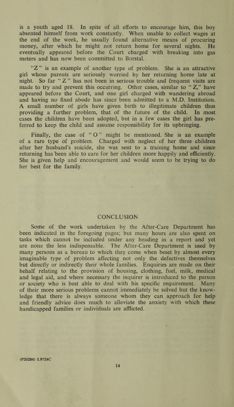 is a youth aged 18. In spite of all efforts to encourage him, this boy absented himself from work constantly. When unable to collect wages at the end of the week, he usually found alternative means of procuring money, after which he might not return home for several nights. He eventually appeared before the Court charged with breaking into gas meters and has now been committed to Borstal. “Z ” is an example of another type of problem. She is an attractive girl whose parents are seriously worried by her returning home late at night. So far “ Z ” has not been in serious trouble and frequent visits are made to try and prevent this occurring. Other cases, similar to “ Z,” have appeared before the Court, and one girl charged with wandering abroad and having no fixed abode has since been admitted to a M.D. Institution. A small number of girls have given birth to illegitimate children thus providing a further problem, that of the future of the child. In most cases the children have been adopted, but in a few cases the girl has pre- ferred to keep the child and assume responsibility for its upbringing. Finally, the case of “ O ” might be mentioned. She is an example of a rare type of problem. Charged with neglect of her three children after her husband’s suicide, she was sent to a training home and since returning has been able to care for her children more happily and efficiently. She is given help and encouragement and would seem to be trying to do her best for the family. CONCLUSION Some of the work undertaken by the After-Care Department has been indicated in the foregoing pages; but many hours are also spent on tasks which cannot be included under any heading in a report and yet are none the less indispensable. The After-Care Department is used by many persons as a bureau to which they come when beset by almost every imaginable type of problem affecting not only the defectives themselves but directly or indirectly their whole families. Enquiries are made on their behalf relating to the provision of housing, clothing, fuel, milk, medical and legal aid, and where necessary the inquirer is introduced to the person or society who is best able to deal with his specific requirement. Many of their more serious problems cannot immediately be solved but the know- ledge that there is always someone whom they can approach for help and friendly advice does much to alleviate the anxiety with which these handicapped families or individuals are afflicted. (P20284) I.9724C