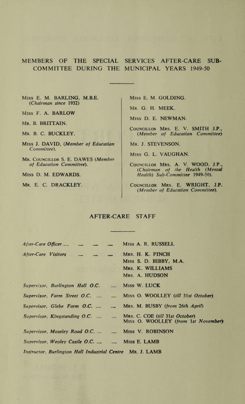 MEMBERS OF THE SPECIAL SERVICES AFTER-CARE SUB- COMMITTEE DURING THE MUNICIPAL YEARS 1949-50 Miss E. M. BARLING, M.B.E. {Chairman since 1932) Miss F. A. BARLOW Mr. B. BRITTAIN. Mr. B. C. BUCKLEY. Miss J. DAVID, {Member of Education Committee). Mr. Councillor S. E. DAWES {Member of Education Committee). Miss D. M. EDWARDS. Mr. E. C. DRACKLEY. Miss E. M. GOLDING. Mr. G. H. meek. Miss D. E. NEWMAN. Councillor Mrs. E. V. SMITH J.P., {Member of Education Committee} Mr. J. STEVENSON. Miss G. L. VAUGHAN. Councillor Mrs. A. V. WOOD, J.P.,. {Chairman of the Health (Mental Health) Sub-Committee 1949-50). Councillor Mrs. E. WRIGHT, J.P, {Member of Education Committee). AFTER-CARE STAFF A fter-Care Officer — After-Care Visitors — — Supervisor, Burlington Hall O.C. Supervisor, Farm Street O.C. Supervisor, Glebe Farm O.C Supervisor, Kingstanding O.C Supervisor, Moseley Road O.C Supervisor, Weoley Castle O.C Miss A. R. RUSSELL Mrs. H. K. FINCH Miss S. D. BIBBY, M.A. Mrs. K. WILLIAMS Mrs. a. HUDSON Miss W. LUCK Miss O. WOOLLEY {till 315/ October) Mrs. M. busby {from 26th April) Mrs. C. COE {till 315/ October) Miss O. WOOLLEY {from \st November) Miss V. ROBINSON Miss E. LAMB Instructor, Burlington Hall Industrial Centre Mr. J. LAMB