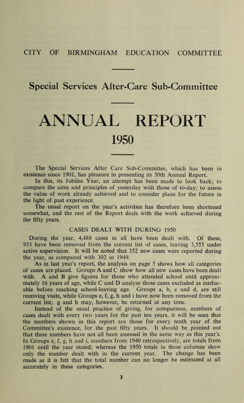 Special Services After-Care Sub-Committee ANNUAL REPORT 1950 The Special Services After Care Sub-Committee, which has been in existence since 1901, has pleasure in presenting its 50th Annual Report. In this, its Jubilee Year, an attempt has been made to look back; to compare the aims and principles of yesterday with those of to-day; to assess the value of work already achieved and to consider plans for the future in the light of past experience. The usual report on the year’s activities has therefore been shortened somewhat, and the rest of the Report deals with the work achieved during the fifty years. CASES DEALT WITH DURING 1950 During the year, 4,488 cases in all have been dealt with. Of these, 933 have been removed from the current list of cases, leaving 3,555 under active supervision. It will be noted that 352 new cases were reported during the year, as compared with 302 in 1949. As in last year’s report, the analysis on page 5 shows how all categories of cases are placed. Groups A and C show how all new cases have been dealt with. A and B give figures for those who attended school until approxi- mately 16 years of age, while C and D analyse those cases excluded as ineduc- able before reaching school-leaving age. Groups a, b, c and d, are still receiving visits, while Groups e, f, g, h and i have now been removed from the current list; g and h may, however, be returned at any time. Instead of the usual practice of giving, for comparison, numbers of cases dealt with every two years for the past ten years, it will be seen that the numbers shown in this report are those for every tenth year of the Committee’s existence, for the past fifty years. It should be pointed out that these numbers have not all been assessed in the same way as this year’s. In Groups e, f, g, h and i, numbers from 1940 retrospectively, are totals from 1901 until the year stated; whereas the 1950 totals in these columns show only the number dealt with in the current year. The change has been made as it is felt that the total number can no longer be estimated at all accurately in these categories.