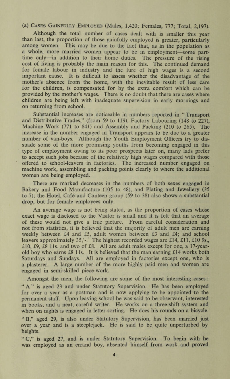 (a) Cases Gainfully Employed (Males, 1,420; Females, 777; Total, 2,197). Although the total number of cases dealt with is smaller this year than last, the proportion of those gainfully employed is greater, particularly among women. This may be due to the fact that, as in the population as a whole, more married women appear to be in employment—some part- time only—in addition to their home duties. The pressure of the rising cost of living is probably the main reason for this. The continued demand for female labour in industry and the lure of high wages is a second important cause. It is diflScult to assess whether the disadvantage of the mother’s absence from the home, with the inevitable result of less care for the children, is compensated for by the extra comfort which can be provided by the mother’s wages. There is no doubt that there are cases where children are being left with inadequate supervision in early mornings and on returning from school. Substantial increases are noticeable in numbers reported in “ Transport and Distributive Trades,” (from 59 to 119), Factory Labouring (148 to 227), Machine Work (771 to 841) and Assembly and Packing (210 to 265). The increase in the number engaged in Transport appears to be due to a greater number of van-boys. Although the Youth Employment Officers try to dis- suade some of the more promising youths from becoming engaged in this type of employment owing to its poor prospects later on, many lads prefer to accept such jobs because of the relatively high wages compared with those offered to school-leavers in factories. The increased number engaged on machine work, assembling and packing points clearly to where the additional women are being employed. There are marked decreases in the numbers of both sexes engaged in Bakery and Food Manufacture (105 to 48), and Plating and Jewellery (35 to 7); the Hotel, Cafe and Canteen group (59 to 38) also shows a substantial drop, but for female employees only. An average wage is not being stated, as the proportion of cases whose exact wage is disclosed to the Visitor is small and it is felt that an average of these would not give a true picture. From careful consideration and not from statistics, it is believed that the majority of adult men are earning weekly between £4 and £5, adult women between £3 and £4; and school leavers approximately 35/-.' The highest recorded wages are £14, £11, £10 9s., £10, £9, £8 11s. and two of £8. All are adult males except for one, a 17-year- old boy who earns £8 11s. It is believed that the man earning £14 works both Saturdays and Sundays. All are employed in factories except one, who is a plasterer. A large number of the more highly paid men and women are engaged in semi-skilled piece-work. Amongst the men, the following are some of the most interesting cases: “ A ” is aged 23 and under Statutory Supervision. He has been employed for over a year as a postman and is now applying to be appointed to the permanent staff. Upon leaving school he was said to be observant, interested in books, and a neat, careful writer. He works on a three-shift system and when on nights is engaged in letter-sorting. He does his rounds on a bicycle. “ B,” aged 29, is also under Statutory Supervision, has been married just over a year and is a steeplejack. He is said to be quite unperturbed by heights. “C,” is aged 27, and is under Statutory Supervision. To begin with he was employed as an errand boy, absented himself from work and proved