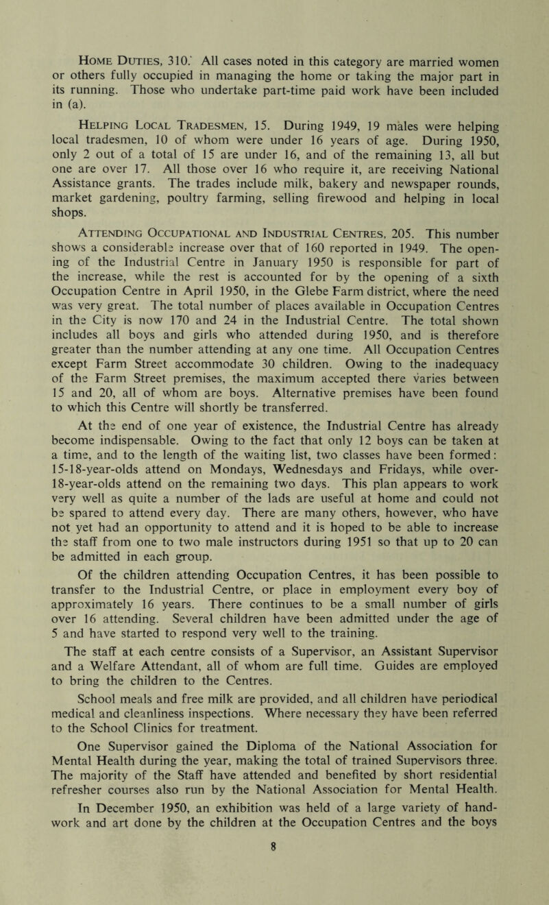 Home Duties, 310/ All cases noted in this category are married women or others fully occupied in managing the home or taking the major part in its running. Those who undertake part-time paid work have been included in (a). Helping Local Tradesmen, 15. During 1949, 19 males were helping local tradesmen, 10 of whom were under 16 years of age. During 1950, only 2 out of a total of 15 are under 16, and of the remaining 13, all but one are over 17. All those over 16 who require it, are receiving National Assistance grants. The trades include milk, bakery and newspaper rounds, market gardening, poultry farming, selling firewood and helping in local shops. Attending Occupational and Industrial Centres, 205. This number shows a considerable increase over that of 160 reported in 1949. The open- ing of the Industrial Centre in January 1950 is responsible for part of the increase, while the rest is accounted for by the opening of a sixth Occupation Centre in April 1950, in the Glebe Farm district, where the need was very great. The total number of places available in Occupation Centres in the City is now 170 and 24 in the Industrial Centre. The total shown includes all boys and girls who attended during 1950, and is therefore greater than the number attending at any one time. All Occupation Centres except Farm Street accommodate 30 children. Owing to the inadequacy of the Farm Street premises, the maximum accepted there varies between 15 and 20, all of whom are boys. Alternative premises have been found to which this Centre will shortly be transferred. At the end of one year of existence, the Industrial Centre has already become indispensable. Owing to the fact that only 12 boys can be taken at a time, and to the length of the waiting list, two classes have been formed: 15-18-year-olds attend on Mondays, Wednesdays and Fridays, while over- 18-year-olds attend on the remaining two days. This plan appears to work very well as quite a number of the lads are useful at home and could not be spared to attend every day. There are many others, however, who have not yet had an opportunity to attend and it is hoped to be able to increase the staff from one to two male instructors during 1951 so that up to 20 can be admitted in each group. Of the children attending Occupation Centres, it has been possible to transfer to the Industrial Centre, or place in employment every boy of approximately 16 years. There continues to be a small number of girls over 16 attending. Several children have been admitted under the age of 5 and have started to respond very well to the training. The staff at each centre consists of a Supervisor, an Assistant Supervisor and a Welfare Attendant, all of whom are full time. Guides are employed to bring the children to the Centres. School meals and free milk are provided, and all children have periodical medical and cleanliness inspections. Where necessary they have been referred to the School Clinics for treatment. One Supervisor gained the Diploma of the National Association for Mental Health during the year, making the total of trained Supervisors three. The majority of the Staff have attended and benefited by short residential refresher courses also run by the National Association for Mental Health. In December 1950, an exhibition was held of a large variety of hand- work and art done by the children at the Occupation Centres and the boys