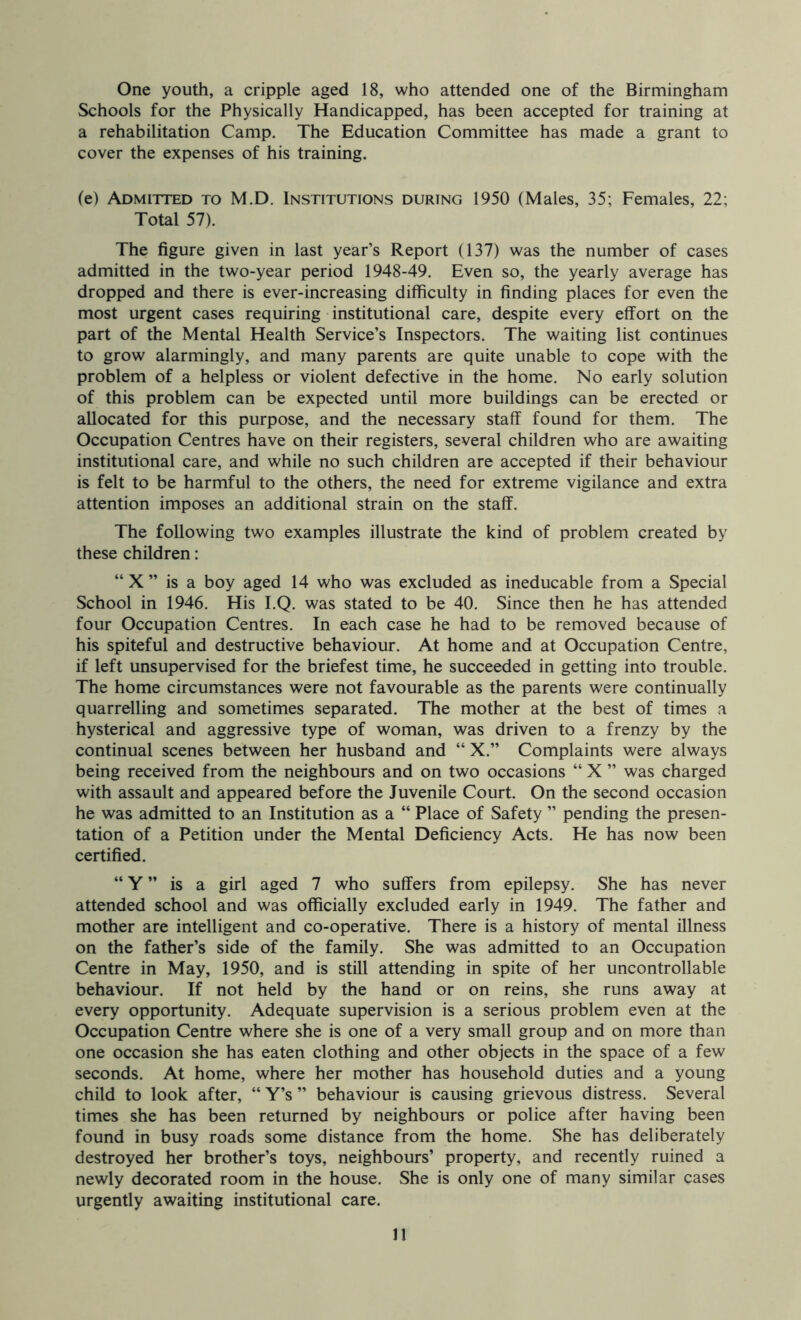 One youth, a cripple aged 18, who attended one of the Birmingham Schools for the Physically Handicapped, has been accepted for training at a rehabilitation Camp. The Education Committee has made a grant to cover the expenses of his training. (e) Admitted to M.D. Institutions during 1950 (Males, 35; Females, 22; Total 57). The figure given in last year’s Report (137) was the number of cases admitted in the two-year period 1948-49. Even so, the yearly average has dropped and there is ever-increasing difficulty in finding places for even the most urgent cases requiring institutional care, despite every effort on the part of the Mental Health Service’s Inspectors. The waiting list continues to grow alarmingly, and many parents are quite unable to cope with the problem of a helpless or violent defective in the home. No early solution of this problem can be expected until more buildings can be erected or allocated for this purpose, and the necessary staff found for them. The Occupation Centres have on their registers, several children who are awaiting institutional care, and while no such children are accepted if their behaviour is felt to be harmful to the others, the need for extreme vigilance and extra attention imposes an additional strain on the staff. The following two examples illustrate the kind of problem created by these children: “ X ” is a boy aged 14 who was excluded as ineducable from a Special School in 1946. His I.Q. was stated to be 40. Since then he has attended four Occupation Centres. In each case he had to be removed because of his spiteful and destructive behaviour. At home and at Occupation Centre, if left unsupervised for the briefest time, he succeeded in getting into trouble. The home circumstances were not favourable as the parents were continually quarrelling and sometimes separated. The mother at the best of times a hysterical and aggressive type of woman, was driven to a frenzy by the continual scenes between her husband and “ X.” Complaints were always being received from the neighbours and on two occasions “ X ” was charged with assault and appeared before the Juvenile Court. On the second occasion he was admitted to an Institution as a “ Place of Safety ” pending the presen- tation of a Petition under the Mental Deficiency Acts. He has now been certified. “ Y ” is a girl aged 7 who suffers from epilepsy. She has never attended school and was officially excluded early in 1949. The father and mother are intelligent and co-operative. There is a history of mental illness on the father’s side of the family. She was admitted to an Occupation Centre in May, 1950, and is still attending in spite of her uncontrollable behaviour. If not held by the hand or on reins, she runs away at every opportunity. Adequate supervision is a serious problem even at the Occupation Centre where she is one of a very small group and on more than one occasion she has eaten clothing and other objects in the space of a few seconds. At home, where her mother has household duties and a young child to look after, “ Y’s ” behaviour is causing grievous distress. Several times she has been returned by neighbours or police after having been found in busy roads some distance from the home. She has deliberately destroyed her brother’s toys, neighbours’ property, and recently ruined a newly decorated room in the house. She is only one of many similar cases urgently awaiting institutional care.