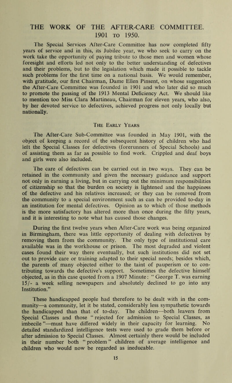 THE WORK OF THE AFTER-CARE COMMITTEE. 1901 TO 1950. The Special Services After-Care Committee has now completed fifty years of service and in this, its Jubilee year, we who seek to carry on the work take the opportunity of paying tribute to those men and women whose foresight and ettorts led not only to the better understanding of defectives and their problems, but to the legislation which made it possible to tackle such problems for the first time on a national basis. We would remember, with gratitude, our first Chairman, Dame Ellen Pinsent, on whose suggestion the After-Care Committee was founded in 1901 and who later did so much to promote the passing of the 1913 Mental Deficiency Act. We should like to mention too Miss Clara Martineau, Chairman for eleven years, who also, by her devoted service to defectives, achieved progress not only locally but nationally. The Early Years The After-Care Sub-Committee was founded in May 1901, with the object of keeping a record of the subsequent history of children who had left the Special Classes for defectives (forerunners of Special Schools) and of assisting them as far as possible to find work. Crippled and deaf boys and girls were also included. The care of defectives can be carried out in two ways. They can be retained in the community and given the necessary guidance and support not only in earning a living, but in carrying out the minimum responsibilities of citizenship so that the burden on society is lightened and the happiness of the defective and his relatives increased; or they can be removed from the community to a special environment such as can be provided to-day in an institution for mental defectives. Opinion as to which of those methods is the more satisfactory has altered more than once during the fifty years, and it is interesting to note what has caused those changes. During the first twelve years when After-Care work was being organized in Birmingham, there was little opportunity of dealing with defectives by removing them from the community. The only type of institutional care available was in the workhouse or prison. The most degraded and violent cases found their way there eventually, but such institutions did not set out to provide care or training adapted to their special needs; besides which, the parents of many objected either to the taint of pauperism or to con- tributing towards the defective’s support. Sometimes the defective himself objected, as in this case quoted from a 1907 Minute: “ George T. was earning 15/- a week selling newspapers and absolutely declined to go into any Institution.” These handicapped people had therefore to be dealt with in the com- munity—a community, let it be stated, considerably less sympathetic towards the handicapped than that of to-day. The children—both leavers from Special Classes and those “ rejected for admission to Special Classes, as imbecile ”—must have differed widely in their capacity for learning. No detailed standardized intelligence tests were used to grade them before or after admission to Special Classes. Almost certainly there would be included in their number both “ problem ” children of average intelligence and children who would now be regarded as ineducable.