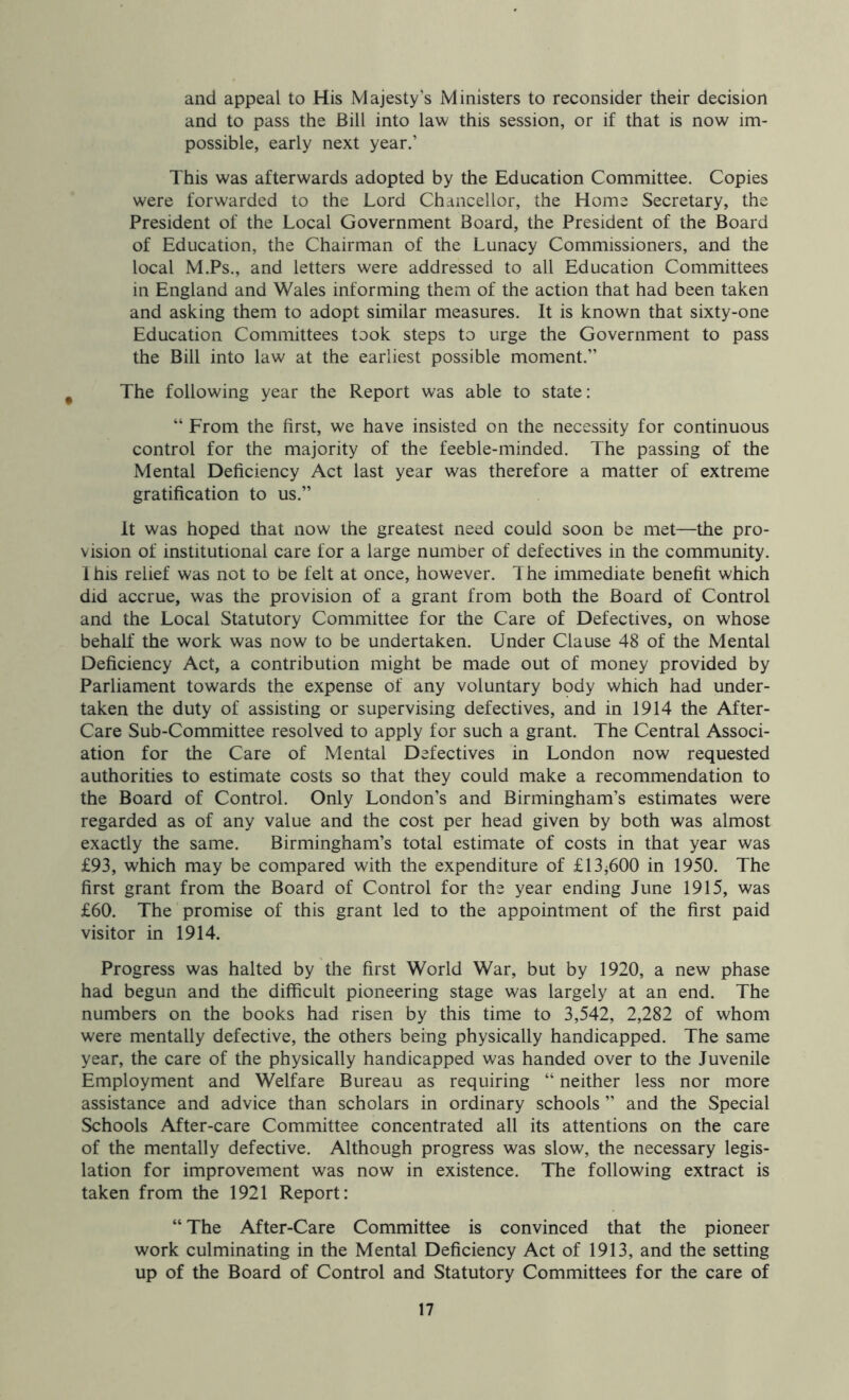 and appeal to His Majesty's Ministers to reconsider their decision and to pass the Bill into law this session, or if that is now im- possible, early next year.’ This was afterwards adopted by the Education Committee. Copies were forwarded to the Lord Chancellor, the Home Secretary, the President of the Local Government Board, the President of the Board of Education, the Chairman of the Lunacy Commissioners, and the local M.Ps., and letters were addressed to all Education Committees in England and Wales informing them of the action that had been taken and asking them to adopt similar measures. It is known that sixty-one Education Committees took steps to urge the Government to pass the Bill into law at the earliest possible moment.” The following year the Report was able to state: “ From the first, we have insisted on the necessity for continuous control for the majority of the feeble-minded. The passing of the Mental Deficiency Act last year was therefore a matter of extreme gratification to us.” It was hoped that now the greatest need could soon be met—the pro- vision of institutional care for a large number of defectives in the community. Ihis relief was not to be felt at once, however. The immediate benefit which did accrue, was the provision of a grant from both the Board of Control and the Local Statutory Committee for the Care of Defectives, on whose behalf the work was now to be undertaken. Under Clause 48 of the Mental Deficiency Act, a contribution might be made out of money provided by Parliament towards the expense of any voluntary body which had under- taken the duty of assisting or supervising defectives, and in 1914 the After- Care Sub-Committee resolved to apply for such a grant. The Central Associ- ation for the Care of Mental Defectives in London now requested authorities to estimate costs so that they could make a recommendation to the Board of Control. Only London’s and Birmingham’s estimates were regarded as of any value and the cost per head given by both was almost exactly the same. Birmingham’s total estimate of costs in that year was £93, which may be compared with the expenditure of £13^600 in 1950. The first grant from the Board of Control for the year ending June 1915, was £60. The promise of this grant led to the appointment of the first paid visitor in 1914. Progress was halted by the first World War, but by 1920, a new phase had begun and the difficult pioneering stage was largely at an end. The numbers on the books had risen by this time to 3,542, 2,282 of whom were mentally defective, the others being physically handicapped. The same year, the care of the physically handicapped was handed over to the Juvenile Employment and Welfare Bureau as requiring “ neither less nor more assistance and advice than scholars in ordinary schools ” and the Special Schools After-care Committee concentrated all its attentions on the care of the mentally defective. Although progress was slow, the necessary legis- lation for improvement was now in existence. The following extract is taken from the 1921 Report: “ The After-Care Committee is convinced that the pioneer work culminating in the Mental Deficiency Act of 1913, and the setting up of the Board of Control and Statutory Committees for the care of