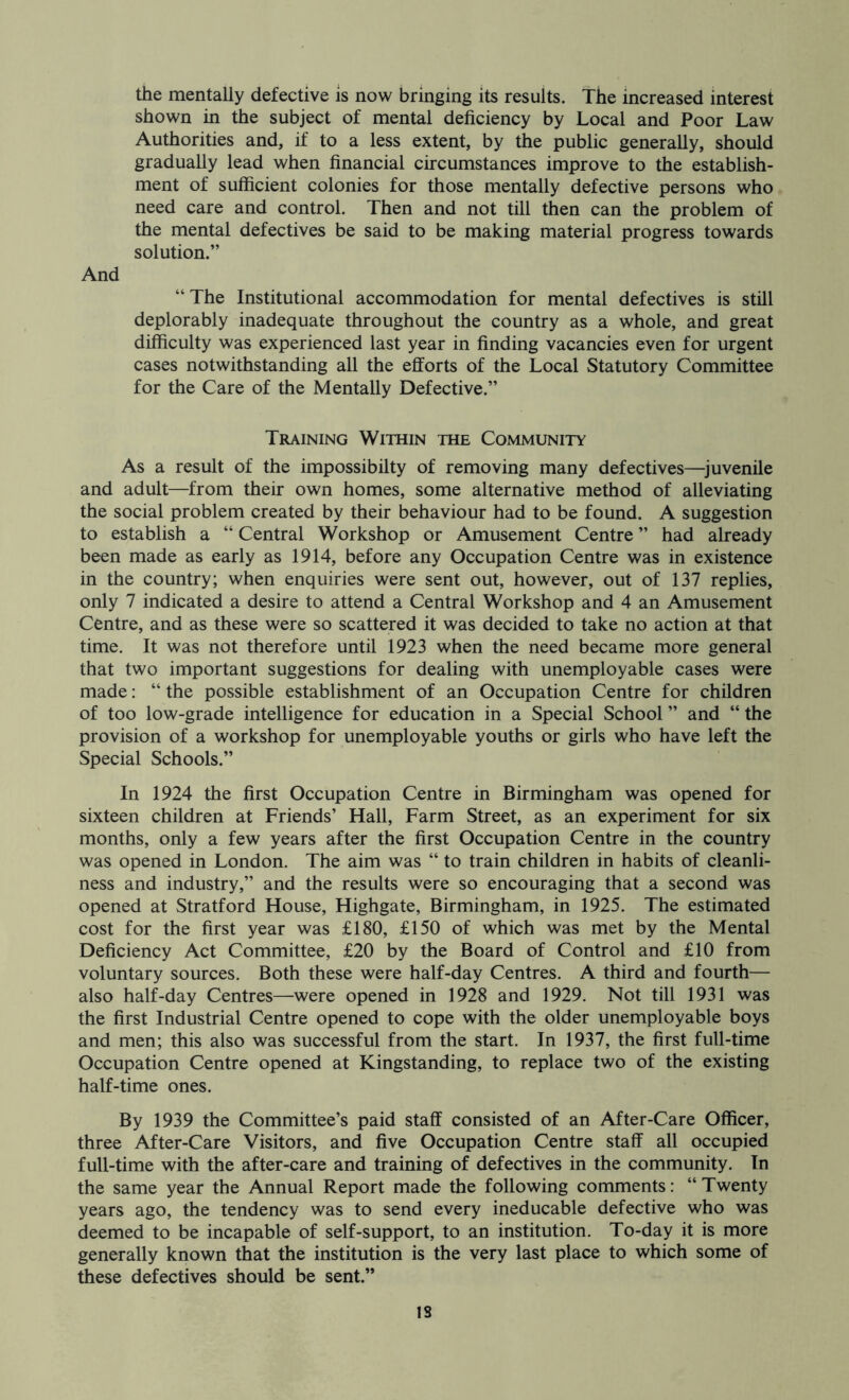the mentally defective is now bringing its results. The increased interest shown in the subject of mental deficiency by Local and Poor Law Authorities and, if to a less extent, by the public generally, should gradually lead when financial circumstances improve to the establish- ment of sufficient colonies for those mentally defective persons who need care and control. Then and not till then can the problem of the mental defectives be said to be making material progress towards solution.” And “ The Institutional accommodation for mental defectives is still deplorably inadequate throughout the country as a whole, and great difficulty was experienced last year in finding vacancies even for urgent cases notwithstanding all the efforts of the Local Statutory Committee for the Care of the Mentally Defective.” Training Within the Community As a result of the impossibilty of removing many defectives—^juvenile and adult—from their own homes, some alternative method of alleviating the social problem created by their behaviour had to be found. A suggestion to establish a “Central Workshop or Amusement Centre” had already been made as early as 1914, before any Occupation Centre was in existence in the country; when enquiries were sent out, however, out of 137 replies, only 7 indicated a desire to attend a Central Workshop and 4 an Amusement Centre, and as these were so scattered it was decided to take no action at that time. It was not therefore until 1923 when the need became more general that two important suggestions for dealing with unemployable cases were made: “ the possible establishment of an Occupation Centre for children of too low-grade intelligence for education in a Special School ” and “ the provision of a workshop for unemployable youths or girls who have left the Special Schools.” In 1924 the first Occupation Centre in Birmingham was opened for sixteen children at Friends’ Hall, Farm Street, as an experiment for six months, only a few years after the first Occupation Centre in the country was opened in London. The aim was “ to train children in habits of cleanli- ness and industry,” and the results were so encouraging that a second was opened at Stratford House, Highgate, Birmingham, in 1925. The estimated cost for the first year was £180, £150 of which was met by the Mental Deficiency Act Committee, £20 by the Board of Control and £10 from voluntary sources. Both these were half-day Centres. A third and fourth— also half-day Centres—were opened in 1928 and 1929. Not till 1931 was the first Industrial Centre opened to cope with the older unemployable boys and men; this also was successful from the start. In 1937, the first full-time Occupation Centre opened at Kingstanding, to replace two of the existing half-time ones. By 1939 the Committee’s paid staff consisted of an After-Care Officer, three After-Care Visitors, and five Occupation Centre staff all occupied full-time with the after-care and training of defectives in the community. In the same year the Annual Report made the following comments: “ Twenty years ago, the tendency was to send every ineducable defective who was deemed to be incapable of self-support, to an institution. To-day it is more generally known that the institution is the very last place to which some of these defectives should be sent.”