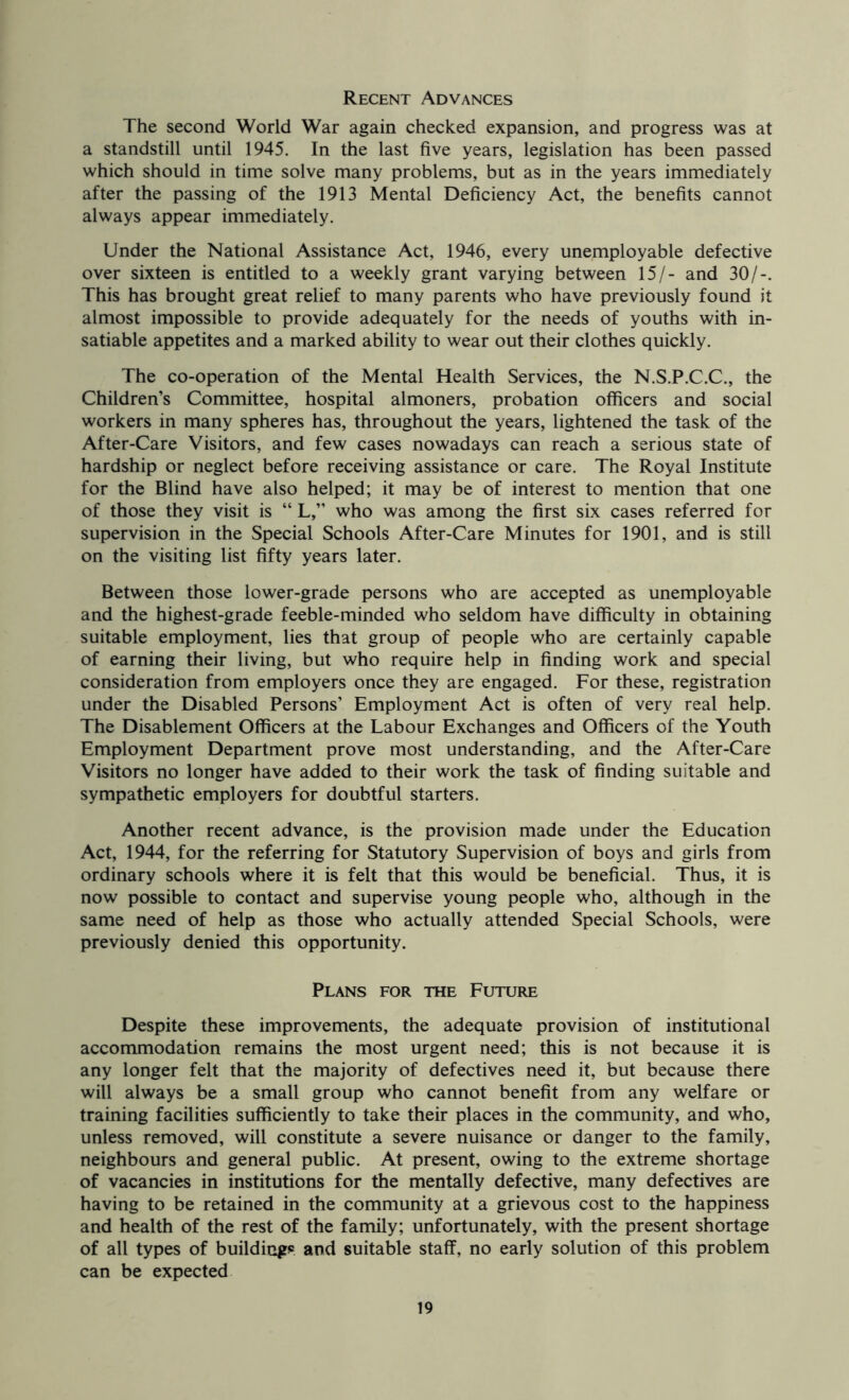 Recent Advances The second World War again checked expansion, and progress was at a standstill until 1945. In the last five years, legislation has been passed which should in time solve many problems, but as in the years immediately after the passing of the 1913 Mental Deficiency Act, the benefits cannot always appear immediately. Under the National Assistance Act, 1946, every unemployable defective over sixteen is entitled to a weekly grant varying between 15/- and 30/-. This has brought great relief to many parents who have previously found it almost impossible to provide adequately for the needs of youths with in- satiable appetites and a marked ability to wear out their clothes quickly. The co-operation of the Mental Health Services, the N.S.P.C.C., the Children’s Committee, hospital almoners, probation officers and social workers in many spheres has, throughout the years, lightened the task of the After-Care Visitors, and few cases nowadays can reach a serious state of hardship or neglect before receiving assistance or care. The Royal Institute for the Blind have also helped; it may be of interest to mention that one of those they visit is “ L,” who was among the first six cases referred for supervision in the Special Schools After-Care Minutes for 1901, and is still on the visiting list fifty years later. Between those lower-grade persons who are accepted as unemployable and the highest-grade feeble-minded who seldom have difficulty in obtaining suitable employment, lies that group of people who are certainly capable of earning their living, but who require help in finding work and special consideration from employers once they are engaged. For these, registration under the Disabled Persons’ Employment Act is often of very real help. The Disablement Officers at the Labour Exchanges and Officers of the Youth Employment Department prove most understanding, and the After-Care Visitors no longer have added to their work the task of finding suitable and sympathetic employers for doubtful starters. Another recent advance, is the provision made under the Education Act, 1944, for the referring for Statutory Supervision of boys and girls from ordinary schools where it is felt that this would be beneficial. Thus, it is now possible to contact and supervise young people who, although in the same need of help as those who actually attended Special Schools, were previously denied this opportunity. Plans for the Future Despite these improvements, the adequate provision of institutional accommodation remains the most urgent need; this is not because it is any longer felt that the majority of defectives need it, but because there will always be a small group who cannot benefit from any welfare or training facilities sufficiently to take their places in the community, and who, unless removed, will constitute a severe nuisance or danger to the family, neighbours and general public. At present, owing to the extreme shortage of vacancies in institutions for the mentally defective, many defectives are having to be retained in the community at a grievous cost to the happiness and health of the rest of the family; unfortunately, with the present shortage of all types of buildiGgJs and suitable staff, no early solution of this problem can be expected