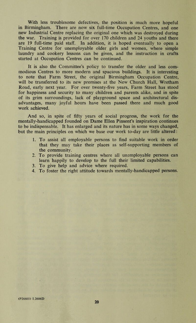 With less troublesome defectives, the position is much more hopeful in Birmingham. There are now six full-time Occupation Centres, and one new Industrial Centre replacing the original one which was destroyed during the war. Training is provided for over 170 children and 24 youths and there are 19 full-time paid staff. In addition, it is hoped eventually to open a Training Centre for unemployable older girls and women, where simple laundry and cookery lessons can be given, and the instruction in crafts started at Occupation Centres can be continued. It is also the Committee’s policy to transfer the older and less com- modious Centres to more modern and spacious buildings. It is interesting to note that Farm Street, the original Birmingham Occupation Centre, will be transferred to its new premises at the New Church Hall, Wretham Road, early next year. For over twenty-five years. Farm Street has stood for happiness and security to many children and parents alike, and in spite of its grim surroundings, lack of playground space and architectural dis- advantages, many joyful hours have been passed there and much good work achieved. And so, in spite of fifty years of social progress, the work for the mentally-handicapped founded on Dame Ellen Pinsent’s inspiration continues to be indispensable. It has enlarged and its nature has in some ways changed, but the main principles on which we base our work to-day are little altered: 1. To assist all employable persons to find suitable work in order that they may take their places as self-supporting members of the community. 2. To provide training centres where all unemployable persons can learn happily to develop to the full their limited capabilities. 3. To give help and advice where required. 4. To foster the right attitude towards mentally-handicapped persons. (P26603) I.2606D