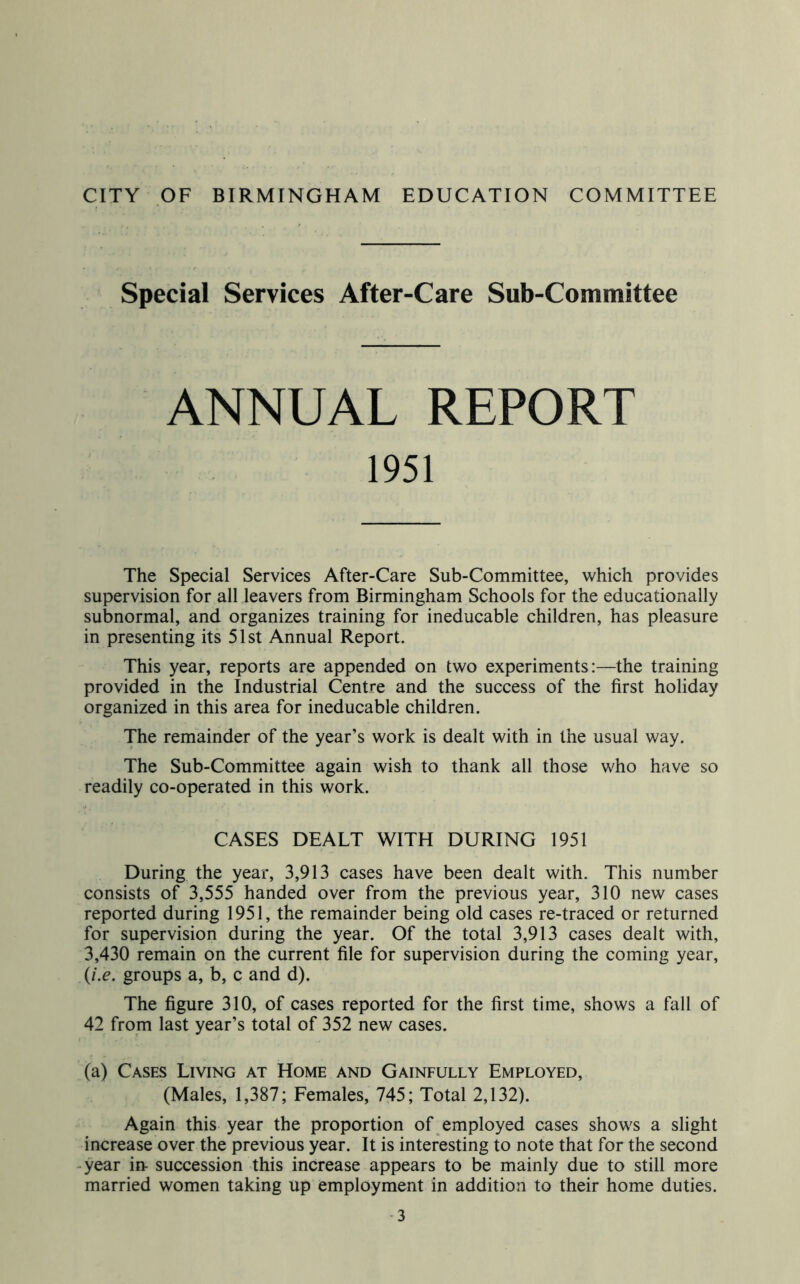 Special Services After-Care Sub-Committee ANNUAL REPORT The Special Services After-Care Sub-Committee, which provides supervision for all leavers from Birmingham Schools for the educationally subnormal, and organizes training for ineducable children, has pleasure in presenting its 51st Annual Report. This year, reports are appended on two experiments:—the training provided in the Industrial Centre and the success of the first holiday organized in this area for ineducable children. The remainder of the year’s work is dealt with in the usual way. The Sub-Committee again wish to thank all those who have so readily co-operated in this work. CASES DEALT WITH DURING 1951 During the year, 3,913 cases have been dealt with. This number consists of 3,555 handed over from the previous year, 310 new cases reported during 1951, the remainder being old cases re-traced or returned for supervision during the year. Of the total 3,913 cases dealt with, 3,430 remain on the current file for supervision during the coming year, {i.e. groups a, b, c and d). The figure 310, of cases reported for the first time, shows a fall of 42 from last year’s total of 352 new cases. (a) Cases Living at Home and Gainfully Employed, (Males, 1,387; Females, 745; Total 2,132). Again this year the proportion of employed cases shows a slight increase over the previous year. It is interesting to note that for the second -year in- succession this increase appears to be mainly due to still more married women taking up employment in addition to their home duties. -3