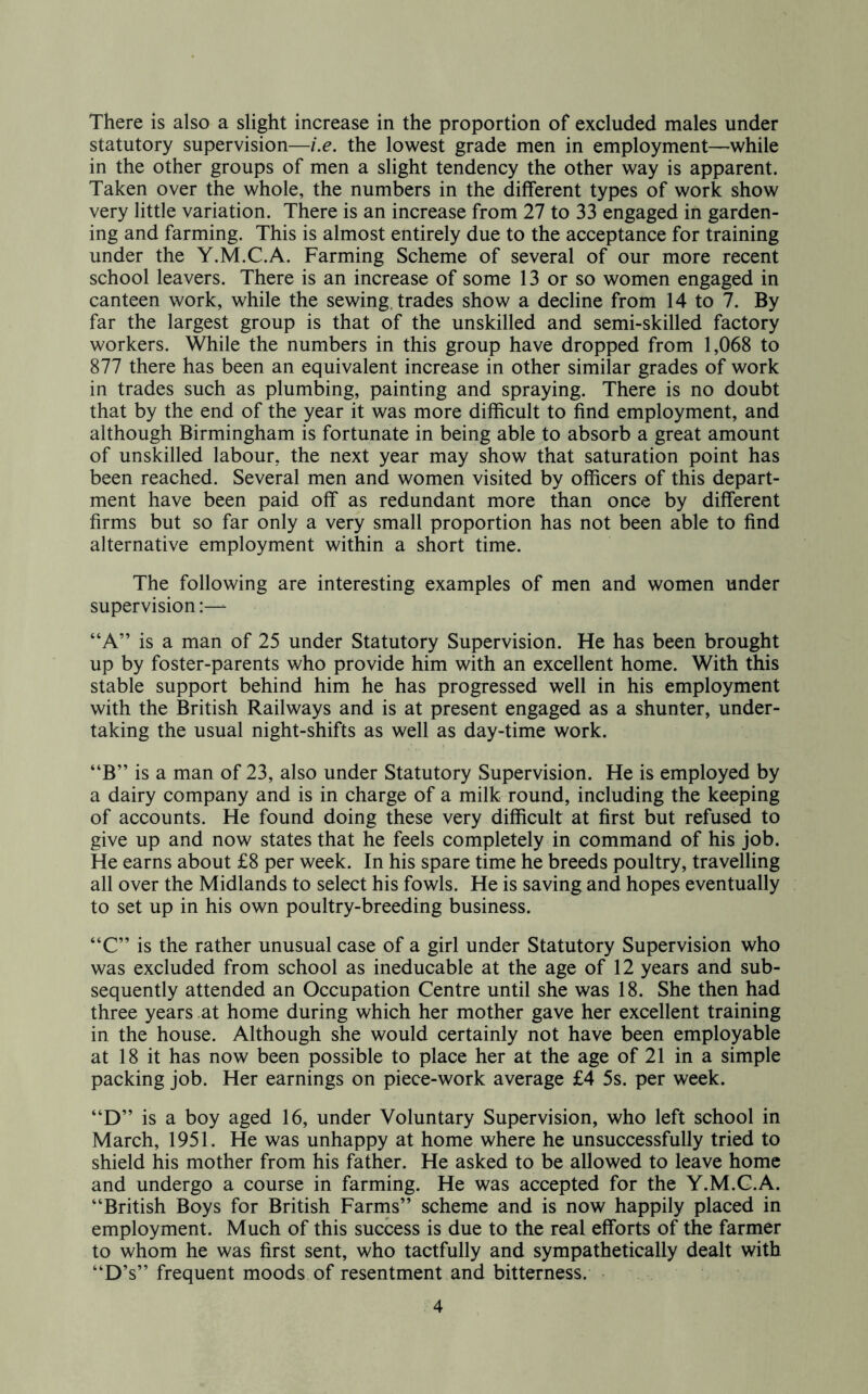 There is also a slight increase in the proportion of excluded males under statutory supervision—i.e. the lowest grade men in employment—while in the other groups of men a slight tendency the other way is apparent. Taken over the whole, the numbers in the different types of work show very little variation. There is an increase from 27 to 33 engaged in garden- ing and farming. This is almost entirely due to the acceptance for training under the Y.M.C.A. Farming Scheme of several of our more recent school leavers. There is an increase of some 13 or so women engaged in canteen work, while the sewing, trades show a decline from 14 to 7. By far the largest group is that of the unskilled and semi-skilled factory workers. While the numbers in this group have dropped from 1,068 to 877 there has been an equivalent increase in other similar grades of work in trades such as plumbing, painting and spraying. There is no doubt that by the end of the year it was more difficult to find employment, and although Birmingham is fortunate in being able to absorb a great amount of unskilled labour, the next year may show that saturation point has been reached. Several men and women visited by officers of this depart- ment have been paid off as redundant more than once by different firms but so far only a very small proportion has not been able to find alternative employment within a short time. The following are interesting examples of men and women under supervision “A” is a man of 25 under Statutory Supervision. He has been brought up by foster-parents who provide him with an excellent home. With this stable support behind him he has progressed well in his employment with the British Railways and is at present engaged as a shunter, under- taking the usual night-shifts as well as day-time work. “B” is a man of 23, also under Statutory Supervision. He is employed by a dairy company and is in charge of a milk round, including the keeping of accounts. He found doing these very difficult at first but refused to give up and now states that he feels completely in command of his job. He earns about £8 per week. In his spare time he breeds poultry, travelling all over the Midlands to select his fowls. He is saving and hopes eventually to set up in his own poultry-breeding business. “C” is the rather unusual case of a girl under Statutory Supervision who was excluded from school as ineducable at the age of 12 years and sub- sequently attended an Occupation Centre until she was 18. She then had three years at home during which her mother gave her excellent training in the house. Although she would certainly not have been employable at 18 it has now been possible to place her at the age of 21 in a simple packing job. Her earnings on piece-work average £4 5s. per week. “D” is a boy aged 16, under Voluntary Supervision, who left school in March, 1951. He was unhappy at home where he unsuccessfully tried to shield his mother from his father. He asked to be allowed to leave home and undergo a course in farming. He was accepted for the Y.M.C.A. “British Boys for British Farrns” scheme and is now happily placed in employment. Much of this success is due to the real efforts of the farmer to whom he was first sent, who tactfully and sympathetically dealt with “D’s” frequent moods of resentment and bitterness.