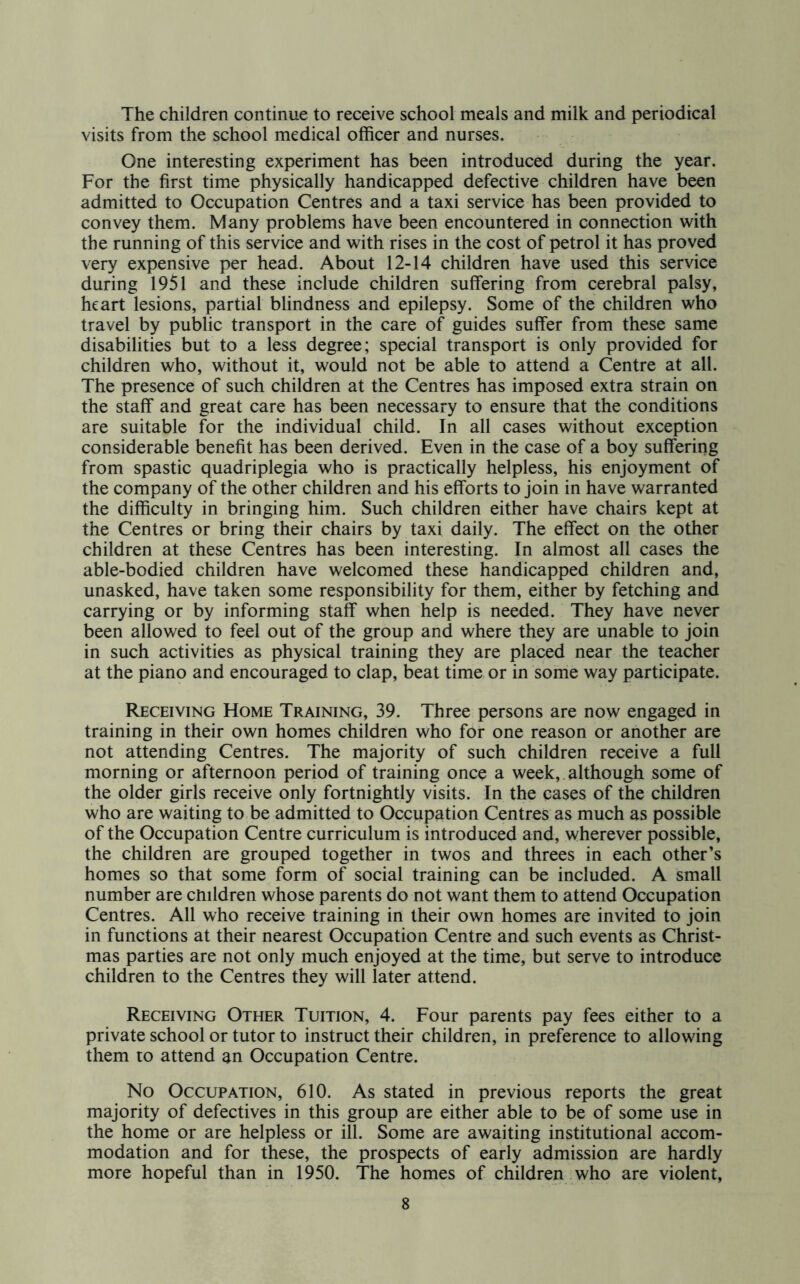 The children continue to receive school meals and milk and periodical visits from the school medical officer and nurses. One interesting experiment has been introduced during the year. For the first time physically handicapped defective children have been admitted to Occupation Centres and a taxi service has been provided to convey them. Many problems have been encountered in connection with the running of this service and with rises in the cost of petrol it has proved very expensive per head. About 12-14 children have used this service during 1951 and these include children suffering from cerebral palsy, heart lesions, partial blindness and epilepsy. Some of the children who travel by public transport in the care of guides suffer from these same disabilities but to a less degree; special transport is only provided for children who, without it, would not be able to attend a Centre at all. The presence of such children at the Centres has imposed extra strain on the staff and great care has been necessary to ensure that the conditions are suitable for the individual child. In all cases without exception considerable benefit has been derived. Even in the case of a boy suffering from spastic quadriplegia who is practically helpless, his enjoyment of the company of the other children and his efforts to join in have warranted the difficulty in bringing him. Such children either have chairs kept at the Centres or bring their chairs by taxi daily. The effect on the other children at these Centres has been interesting. In almost all cases the able-bodied children have welcomed these handicapped children and, unasked, have taken some responsibility for them, either by fetching and carrying or by informing staff when help is needed. They have never been allowed to feel out of the group and where they are unable to join in such activities as physical training they are placed near the teacher at the piano and encouraged to clap, beat time or in some way participate. Receiving Home Training, 39. Three persons are now engaged in training in their own homes children who for one reason or another are not attending Centres. The majority of such children receive a full morning or afternoon period of training once a week, although some of the older girls receive only fortnightly visits. In the cases of the children who are waiting to be admitted to Occupation Centres as much as possible of the Occupation Centre curriculum is introduced and, wherever possible, the children are grouped together in twos and threes in each other’s homes so that some form of social training can be included. A small number are cmldren whose parents do not want them to attend Occupation Centres. All who receive training in their own homes are invited to join in functions at their nearest Occupation Centre and such events as Christ- mas parties are not only much enjoyed at the time, but serve to introduce children to the Centres they will later attend. Receiving Other Tuition, 4. Four parents pay fees either to a private school or tutor to instruct their children, in preference to allowing them to attend an Occupation Centre. No Occupation, 610. As stated in previous reports the great majority of defectives in this group are either able to be of some use in the home or are helpless or ill. Some are awaiting institutional accom- modation and for these, the prospects of early admission are hardly more hopeful than in 1950. The homes of children who are violent.